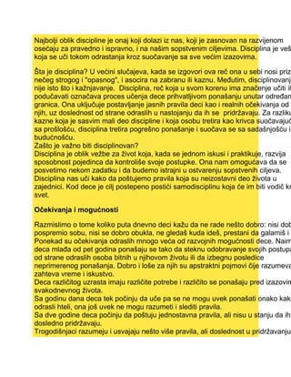 Najbolji oblik discipline je onaj koji dolazi iz nas, koji je zasnovan na razvijenom
osećaju za pravedno i ispravno, i na našim sopstvenim ciljevima. Disciplina je veš
koja se uči tokom odrastanja kroz suočavanje sa sve većim izazovima.
Šta je disciplina? U većini slučajeva, kada se izgovori ova reč ona u sebi nosi prizv
nečeg strogog i "opasnog", i asocira na zabranu ili kaznu. Međutim, disciplinovanje
nije isto što i kažnjavanje. Disciplina, reč koja u svom korenu ima značenje učiti ili
podučavati označava proces učenja dece prihvatljivom ponašanju unutar određan
granica. Ona uključuje postavljanje jasnih pravila deci kao i realnih očekivanja od
njih, uz doslednost od strane odraslih u nastojanju da ih se pridržavaju. Za razliku
kazne koja je sasvim mali deo discipline i koja osobu tretira kao krivca suočavajuć
sa prošlošću, disciplina tretira pogrešno ponašanje i suočava se sa sadašnjošću i
budućnošću.
Zašto je važno biti disciplinovan?
Disciplina je oblik vežbe za život koja, kada se jednom iskusi i praktikuje, razvija
sposobnost pojedinca da kontroliše svoje postupke. Ona nam omogućava da se
posvetimo nekom zadatku i da budemo istrajni u ostvarenju sopstvenih ciljeva.
Disciplina nas uči kako da poštujemo pravila koja su neizostavni deo života u
zajednici. Kod dece je cilj postepeno postići samodisciplinu koja će im biti vodič kr
svet.
Očekivanja i mogućnosti
Razmislimo o tome koliko puta dnevno deci kažu da ne rade nešto dobro: nisi dob
pospremio sobu, nisi se dobro obukla, ne gledaš kuda ideš, prestani da galamiš i s
Ponekad su očekivanja odraslih mnogo veća od razvojnih mogućnosti dece. Naim
deca mlađa od pet godina ponašaju se tako da steknu odobravanje svojih postupa
od strane odraslih osoba bitnih u njihovom životu ili da izbegnu posledice
neprimerenog ponašanja. Dobro i loše za njih su apstraktni pojmovi čije razumeva
zahteva vreme i iskustvo.
Deca različitog uzrasta imaju različite potrebe i različito se ponašaju pred izazovim
svakodnevnog života.
Sa godinu dana deca tek počinju da uče pa se ne mogu uvek ponašati onako kako
odrasli hteli, ona još uvek ne mogu razumeti i slediti pravila.
Sa dve godine deca počinju da poštuju jednostavna pravila, ali nisu u stanju da ih
dosledno pridržavaju.
Trogodišnjaci razumeju i usvajaju nešto više pravila, ali doslednost u pridržavanju
 