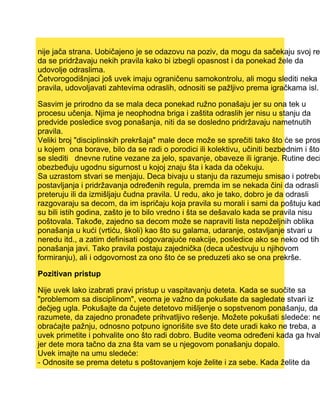 nije jača strana. Uobičajeno je se odazovu na poziv, da mogu da sačekaju svoj red
da se pridržavaju nekih pravila kako bi izbegli opasnost i da ponekad žele da
udovolje odraslima.
Četvorogodišnjaci još uvek imaju ograničenu samokontrolu, ali mogu slediti neka
pravila, udovoljavati zahtevima odraslih, odnositi se pažljivo prema igračkama isl.
Sasvim je prirodno da se mala deca ponekad ružno ponašaju jer su ona tek u
procesu učenja. Njima je neophodna briga i zaštita odraslih jer nisu u stanju da
predvide posledice svog ponašanja, niti da se dosledno pridržavaju nametnutih
pravila.
Veliki broj "disciplinskih prekršaja" male dece može se sprečiti tako što će se pros
u kojem ona borave, bilo da se radi o porodici ili kolektivu, učiniti bezbednim i što
se slediti dnevne rutine vezane za jelo, spavanje, obaveze ili igranje. Rutine deci
obezbeđuju ugodnu sigurnost u kojoj znaju šta i kada da očekuju.
Sa uzrastom stvari se menjaju. Deca bivaju u stanju da razumeju smisao i potrebu
postavljanja i pridržavanja određenih regula, premda im se nekada čini da odrasli
preteruju ili da izmišljaju čudna pravila. U redu, ako je tako, dobro je da odrasli
razgovaraju sa decom, da im ispričaju koja pravila su morali i sami da poštuju kad
su bili istih godina, zašto je to bilo vredno i šta se dešavalo kada se pravila nisu
poštovala. Takođe, zajedno sa decom može se napraviti lista nepoželjnih oblika
ponašanja u kući (vrtiću, školi) kao što su galama, udaranje, ostavljanje stvari u
neredu itd., a zatim definisati odgovarajuće reakcije, posledice ako se neko od tih
ponašanja javi. Tako pravila postaju zajednička (deca učestvuju u njihovom
formiranju), ali i odgovornost za ono što će se preduzeti ako se ona prekrše.
Pozitivan pristup
Nije uvek lako izabrati pravi pristup u vaspitavanju deteta. Kada se suočite sa
"problemom sa disciplinom", veoma je važno da pokušate da sagledate stvari iz
dečjeg ugla. Pokušajte da čujete detetovo mišljenje o sopstvenom ponašanju, da g
razumete, da zajedno pronađete prihvatljivo rešenje. Možete pokušati sledeće: ne
obraćajte pažnju, odnosno potpuno ignorišite sve što dete uradi kako ne treba, a
uvek primetite i pohvalite ono što radi dobro. Budite veoma određeni kada ga hval
jer dete mora tačno da zna šta vam se u njegovom ponašanju dopalo.
Uvek imajte na umu sledeće:
- Odnosite se prema detetu s poštovanjem koje želite i za sebe. Kada želite da
 