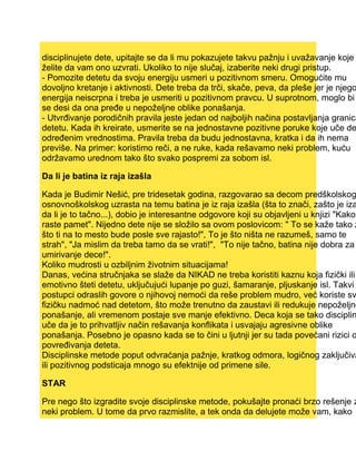 disciplinujete dete, upitajte se da li mu pokazujete takvu pažnju i uvažavanje koje
želite da vam ono uzvrati. Ukoliko to nije slučaj, izaberite neki drugi pristup.
- Pomozite detetu da svoju energiju usmeri u pozitivnom smeru. Omogućite mu
dovoljno kretanje i aktivnosti. Dete treba da trči, skače, peva, da pleše jer je njego
energija neiscrpna i treba je usmeriti u pozitivnom pravcu. U suprotnom, moglo bi
se desi da ona pređe u nepoželjne oblike ponašanja.
- Utvrđivanje porodičnih pravila jeste jedan od najboljih načina postavljanja granica
detetu. Kada ih kreirate, usmerite se na jednostavne pozitivne poruke koje uče de
određenim vrednostima. Pravila treba da budu jednostavna, kratka i da ih nema
previše. Na primer: koristimo reči, a ne ruke, kada rešavamo neki problem, kuću
održavamo urednom tako što svako pospremi za sobom isl.
Da li je batina iz raja izašla
Kada je Budimir Nešić, pre tridesetak godina, razgovarao sa decom predškolskog
osnovnoškolskog uzrasta na temu batina je iz raja izašla (šta to znači, zašto je iza
da li je to tačno...), dobio je interesantne odgovore koji su objavljeni u knjizi "Kako
raste pamet". Nijedno dete nije se složilo sa ovom poslovicom: " To se kaže tako z
što ti na to mesto bude posle sve rajasto!", To je što ništa ne razumeš, samo te
strah", "Ja mislim da treba tamo da se vrati!", "To nije tačno, batina nije dobra za
umirivanje dece!".
Koliko mudrosti u ozbiljnim životnim situacijama!
Danas, većina stručnjaka se slaže da NIKAD ne treba koristiti kaznu koja fizički ili
emotivno šteti detetu, uključujući lupanje po guzi, šamaranje, pljuskanje isl. Takvi
postupci odraslih govore o njihovoj nemoći da reše problem mudro, već koriste sv
fizičku nadmoć nad detetom, što može trenutno da zaustavi ili redukuje nepoželjno
ponašanje, ali vremenom postaje sve manje efektivno. Deca koja se tako disciplin
uče da je to prihvatljiv način rešavanja konflikata i usvajaju agresivne oblike
ponašanja. Posebno je opasno kada se to čini u ljutnji jer su tada povećani rizici o
povređivanja deteta.
Disciplinske metode poput odvraćanja pažnje, kratkog odmora, logičnog zaključiva
ili pozitivnog podsticaja mnogo su efektnije od primene sile.
STAR
Pre nego što izgradite svoje disciplinske metode, pokušajte pronaći brzo rešenje z
neki problem. U tome da prvo razmislite, a tek onda da delujete može vam, kako
 