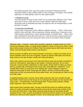 bar donekle pospremi sobu, nego da je uopšte ne pospremi? Neprestana kritika
nepovoljno deluje na decu, uništava njihovu volju za učenjem i stvaranjem. Ako roditelji
neprestano sve znaju najbolje, zašto bi se dete uopšte trudilo?
3. Manjak poverenja
“Pazi kako hodaš! Ne penji se tako visoko! Jesi li stvarno dobro zaključao vrata?” Kako
dete može da veruje u sebe, ako mu ne veruju roditelji? Neprestana ispitivanja i
upozorenja znak su nedostatka poverenja, što negativno utiče na samopouzdanje, a onda
posredno i na uspeh.
4. Neprestana upoređivanja
“Sara je bolja u matematici od tebe. Marko je najbolji u karateu…” Takve i slične izjave
najčešće će povrediti dete. Dete je neprestano izloženo upoređivanju. Svuda gde se meri
uspeh, postoji i upoređivanje- u školi, sportskom klubu, u muzičkoj školi… Upravo zbog
toga u roditeljskom domu dete treba imati mir. Treba da oseti da je voljeno jednostavno
zbog sebe samog, nezavisno od toga da li nešto može ili zna, bolje ili lošije od drugih.
Osećanje stida – ili srama – jeste važno socijalno osećanje. S jedne strane ono muči
one koji se preterano stide, a s druge strane zajednicu muče oni koji se ne stide ni onda
kada većina drugih smatra da bi trebalo. Kako kod osobe koja se stidi često pocrvene
obrazi, one koji nemaju stida zovemo „bez-obraz-ni”.
Stid je povezan sa željom da se bude prihvaćen od drugih i s idejom da moraju da se
ispune određeni uslovi da bi se to dogodilo. Osoba se postidi onda kada ona misli da
drugi misle da ona nije dovoljno vredna da bi bila prihvaćena.
Uslovi koje osoba mora da ispuni da bi bila prihvaćena mogu biti propisani porodičnim i
kulturnim vrednostima, zbog čega se stid ubraja u moralna osećanja. Ali ovi uslovi
mogu biti i veoma posebni, jedinstveni za datu osobu. Mnogi mladi se stide, jer veruju
da nisu dovoljno lepi, pretvarajući neku svoju malu nesavršenost u katastrofu. To je
nekada teško otkriti, jer upravo da ne bi osećala stid, osoba izbegava razgovor o
razlozima zbog kojih se stidi. Zbog toga stid ostaje u domenu privatnog zbog čega
osoba koja se stidi ne proverava šta drugi zaista misle, već im pripisuje da misle ono što
ona misli o sebi.
Iz aspekta ljudskog rasta i razvoja, stid je dečje osećanje, tako da je najviše prisutan
kod mladih. Osoba koja se stidi veruje da ne zaslužuje prihvatanje, jer nije ispunila neki
važan uslov – da nedovoljno vredi kao ljudsko biće. Poziciju stida podstiču roditelji
svojim izjavama: „Šta si uradio, sram te bilo!”
Kada osoba tokom kasnijeg rasta i razvoja svoje ličnosti počne da razlikuje sebe kao
osobu od svojih postupaka, postaje sposobna da shvati da osoba koja je dobra može
da uradi neke loše stvari. Tada dečje osećanje stida počinje da zamenjuje odraslo
osećanje krivice. Tada, umesto da pojedinac misli da je loš kao osoba i da se toga stidi,
počinje da misli da je nešto pogrešno uradio i da se zbog toga oseća krivim. Zato što su
 