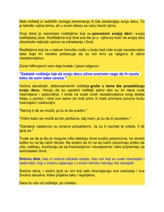 Neki roditelji iz različitih razloga zanemaruju ili čak zlostavljaju svoju decu. To
je takođe važna tema, ali u ovom tekstu se neću baviti njima.
Ovaj tekst je namenjen roditeljima koji su posvećeni svojoj deci i svojoj
roditeljskoj ulozi. Roditeljima koji čine sve što je u njihovoj moći da svojoj deci
obezbede najbolje uslove za odrastanje i život.
Roditeljima koji se u nekom trenutku nađu u čudu kad vide svoje nezadovoljno
dete koje im neretko prebacuje da su oni krivi za njegovo ili njeno
nezadovoljstvo.
Zoran Milivojević nam daje kratak i jasan odgovor:
"Zadatak roditelja nije da svoju decu učine srećnom nego da ih nauče
kako da sami sebe usreće."
Većina današnjih, dobronamernih roditelja greše u tome što prezaštićuju
svoju decu. Veruju da su uspešni roditelji samo ako su im deca uvek
nasmejana i zadovoljna. I onda na svaki znak nezadovoljstva svog deteta
hitaju u pomoć i čine sve samo da mali princ ili mala princeza ponovo budu
nasmejani i zadovoljni.
"Nemoj ti da se mučiš, ja ću to da uradim."
"Vidim kako se mučiš sa tim pertlama, daj meni, ja ću da ih zavežem."
"Današnji nastavnici su stvarno prezahtevni. Ja ću ti nacrtati te crteže, ti idi
igraj se."
Trude se da je što je moguće više olakšaju život svojim potomcima, ne sluteći
koliko im na taj način škode. Ne sluteći da im na taj način oduzimaju priliku da
uče, vežbaju, suočavaju se sa frustracijama i neuspesima i tako pripremaju za
samostalan život.
Srećno dete, kao ni srećna odrasla osoba, nisu oni koji su uvek nasmejani i
zadovoljni, koji u svemu uspevaju i u svom rečniku nemaju reč neuspeh.
Srećna deca, i srećni ljudi su oni koji sebi dozvoljavaju sva osećanja i sva
životna iskustva. Kako prijatna tako i neprijatna.
Deca to uče od roditelja, po modelu.
 