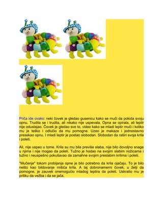 Priča ide ovako: neki čovek je gledao gusenicu kako se muči da pokida svoju
opnu. Trudila se i trudila, ali nikako nije uspevala. Opna se opirala, ali leptir
nije odustajao. Čovek je gledao sve to, video kako se mladi leptir muči i koliko
mu je teško i odlučio da mu pomogne. Uzeo je makaze i jednostavno
presekao opnu. I mladi leptir je postao slobodan. Slobodan da raširi svoja krila
i poleti.
Ali, nije uspeo u tome. Krila su mu bila previše slaba, nije bilo dovoljno snage
u njima i nije mogao da poleti. Tužno je hodao na svojim slabim nožicama i
tužno i neuspešno pokušavao da zamahne svojim preslabim krilima i poleti.
"Mučenje" tokom probijanja opne je bilo potrebno da krila ojačaju. To je bilo
nešto kao bildovanje mišića krila. A taj dobronamerni čovek, u želji da
pomogne, je zauvek onemogućio mladog leptira da poleti. Uskratio mu je
priliku da vežba i da se jača.
 