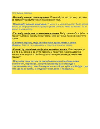 тога будем свестан.
• Неговаћу његово самопоуздање. Похвалићу га кад год могу, не само
за постигнуте резултате већ и за уложени труд.
• Поштоваћу његово мишљење. И мени је у мом детињству било веома
важно да ме родитељи саслушају и уваже оно што имам да кажем. То је
важно и мом детету.
• Упознаћу своје дете са његовим правима. Бићу прва особа која ће та
права у његовом животу и поштовати. Моје дете има паво на живот пун
права.
• У сваком узрасту, моје дете ће осим права имати и своје
обавезе. Оне ће га усмеравати и подстицати даљи развој.
• Стално ћу подсећати своје дете колико га волим. Иако верујем да
оно то зна, важно је да му то говорим и показујем. Тако ћу додатно
неговати наш однос а оно ће одрастати са уверењем да у мени има
подршку.
• Покушаћу свом детету да омогућим и корен (осећање дома,
сигурности, породице...) и крила (слободу да истражује у
спољашњем свету, како би научило да се бори, губи и побеђује... јер
има где да се врати, у сигурност свог дома и породице),
 