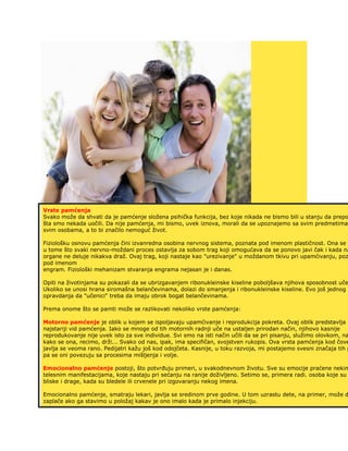 Vrste pamćenja
Svako može da shvati da je pamćenje složena psihička funkcija, bez koje nikada ne bismo bili u stanju da prepo
šta smo nekada uočili. Da nije pamćenja, mi bismo, uvek iznova, morali da se upoznajemo sa svim predmetima,
svim osobama, a to bi značilo nemoguć život.
Fiziološku osnovu pamćenja čini izvanredna osobina nervnog sistema, poznata pod imenom plastičnost. Ona se o
u tome što svaki nervno-moždani proces ostavlja za sobom trag koji omogućava da se ponovo javi čak i kada na
organe ne deluje nikakva draž. Ovaj trag, koji nastaje kao "urezivanje" u moždanom tkivu pri upamćivanju, poz
pod imenom
engram. Fiziološki mehanizam stvaranja engrama nejasan je i danas.
Opiti na životinjama su pokazali da se ubrizgavanjem ribonukleinske kiseline poboljšava njihova sposobnost uče
Ukoliko se unosi hrana siromašna belančevinama, dolazi do smanjenja i ribonukleinske kiseline. Evo još jednog
opravdanja da "učenici" treba da imaju obrok bogat belančevinama.
Prema onome što se pamti može se razlikovati nekoliko vrste pamćenja:
Motorno pamćenje je oblik u kojem se ispoljavaju upamćivanje i reprodukcija pokreta. Ovaj oblik predstavlja
najstariji vid pamćenja. Iako se mnoge od tih motornih radnji uče na ustaljen prirodan način, njihovo kasnije
reprodukovanje nije uvek isto za sve individue. Svi smo na isti način učili da se pri pisanju, služimo olovkom, na
kako se ona, recimo, drži... Svako od nas, ipak, ima specifičan, svojstven rukopis. Ova vrsta pamćenja kod čove
javlja se veoma rano. Pedijatri kažu još kod odojčeta. Kasnije, u toku razvoja, mi postajemo svesni značaja tih p
pa se oni povezuju sa procesima mišljenja i volje.
Emocionalno pamćenje postoji, što potvrđuju primeri, u svakodnevnom životu. Sve su emocije praćene nekim
telesnim manifestacijama, koje nastaju pri sećanju na ranije doživljeno. Setimo se, primera radi. osoba koje su
bliske i drage, kada su bledele ili crvenele pri izgovaranju nekog imena.
Emocionalno pamćenje, smatraju lekari, javlja se sredinom prve godine. U tom uzrastu dete, na primer, može d
zaplače ako ga stavimo u položaj kakav je ono imalo kada je primalo injekciju.
 