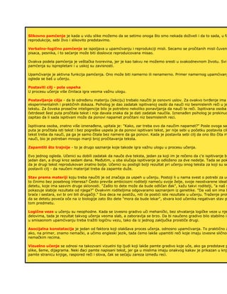 Slikovno pamćenje je kada u vidu slike možemo da se setimo onoga što smo nekada doživeli i da to sada, u fa
reprodukcije, sebi živo i slikovito predstavimo.
Verbalno-logično pamćenje se ispoljava u upamćivanju i reprodukciji misli. Secamo se pročitanih misli čuveni
pisaca, pesnika, i to sećanje može biti doslovce reproduicovana misao.
Ovakva podela pamćenja je veštačka tvorevina, jer je kao takvu ne možemo sresti u svakodnevnom životu. Svi
pamćenja su isprepletani i u uskoj su zavisnosti.
Upamćivanje je aktivna funkcija pamćenja. Ono može biti namerno ili nenamerno. Primer namernog upamćivanj
ogleda se baš u učenju.
Postaviti cilj - pola uspeha
U procesu učenja više činilaca igra veoma važnu ulogu.
Postavljanje cilja - da bi određenu materiju (lekciju) trebalo naučiti je osnovni uslov. Za ovakvo tvrđenje ima
eksperimentalnih i praktičnih dokaza. Psiholog je dao zadatak ispitivanoj osobi da nauči niz besmislenih reči u je
tekstu. Za čoveka prosečne inteligencije bilo je potrebno nekoliko ponavljanja da nauči te reči. Ispitivana osoba
četrdeset šest puta pročitala tekst i nije davala znaka da je dati zadatak naučila. Iznenađen psiholog je prekinuo
zapitao da li sada ispitivani može da ponovi napamet pročitani niz besmislenih reci.
Ispitivana osoba, znatno više iznenađena, upitala je: "Kako, zar treba ovo da naučim napamet?" Posle ovoga sam
puta je pročitala isti tekst i bez pogreške uspela je da ponovi ispitivani tekst, jer nije sebi u početku postavila cil
tekst treba da nauči, pa ga je samo čitala bez namere da ga ponovi. Kada je postavila sebi cilj da ono što čita m
nauči, bio je potreban mnogo manji broj pročitavanja teksta.
Zapamtiti što trajnije - to je drugo saznanje koje takode igra važnu ulogu u procesu učenja.
Evo jednog ogleda. Učenici su dobili zadatak da nauče dva teksta, jedan za koji im je rečeno da c'e ispitivanje bi
jedan dan, a drugi kroz sedam dana. Međutim, u oba slučaja ispitivanje je odloženo za dve nedelje. Tada se pok
da je drugi tekst reprodukovan znatno bolje. Učenici su postigli bolji rezultat pri učenju onog teksta za koji su se
postavili cilj - da naučeni materijal treba da zapamte duže.
Stav prema materiji koju treba naučiti je od značaja za uspeh u učenju. Postoji li u nama svest o potrebi za uč
to činimo bez posebnog interesa? Često previše ambiciozni roditelji nameću svoje želje, svoje neostvarene ideale
detetu, koje ima sasvim druge sklonosti. "Zašto to dete može da bude odličan đak", kažu takvi roditelji, "a naš s
pokazuje slabije rezultate od njega?" Ovakvim roditeljima odgovaramo saznanjem iz genetike. "Da vaš sin ima b
braće i sestara, svi bi oni bili drugačiji." Sva deca ne postižu, niti će postići iste rezultate u učenju. Traženje prof
da se detetu poveća oče na iz biologije zato što dete "mora da bude lekar", stvara kod učenika negativan stav p
tom predmetu.
Logične veze u učenju su neophodne. Kada se izvesno gradivo uči mehanički, bez shvatanja logičke veze u nje
delovima, tada je rezultat takvog učenja veoma slab, a zaboravlja se brzo. Da bi naučeno gradivo bilo stabilno i
u smisaonom upamćivanju treba tražiti logičnu vezu, tako da iz jednog zaključka proističe drugi.
Asocijalna konstatacija je jedan od faktora koji olakšava proces učenja. odnosno upamćivanja. To praktično z
ako, na primer, znamo nemački, a učimo engleski jezik, tada ćemo lakše upamtiti reči koje imaju izvesne sličnos
nemačkim recima.
Vizuelno učenje se odnosi na takozvani vizuelni tip ljudi koji lakše pamte gradivo koje uče, ako ga predstave p
slike, šeme, dijagrama. Neki đaci pamte napisani tekst, jer ga u mislima imaju onakvog kakav je prikazan u knji
pamte stranicu knjige, raspored reči i slova, čak se sećaju zareza između reci.
 