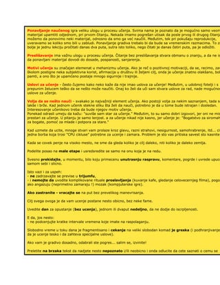 Ponavljanje naučenog igra veliku ulogu u procesu učenja. Svima nama je poznato da je mogućno samo veom
materijal upamtiti odjednom, pri prvom čitanju. Nekada imamo pogrešan utisak da posle prvog ili drugog čitanja
možemo da ponovimo neki materijal, odnosno da smo ga već naučili. Međutim, tek pri pokušaju reprodukcije,
uveravamo se koliko smo bili u zabludi. Ponavljanje gradiva trebalo bi da bude sa vremenskim razmacima. To zn
bolje je jednu lekciju pročitati danas dva puta, sutra isto toliko, nego čitati je danas četiri puta, pa je odložiti.
Preslišavanje ima važnu ulogu u procesu učenja. Čitanje bez preslišavanja stvara obmanu o znanju, a da ne is
da ponavljani materijal dovodi do dosade, pospanosti, sanjarenja.
Motivi učenja su značajan elemenat u mehanizmu učenja. Ako je reč o pozitivnoj motivaciji, da se, recimo, zav
školom postigne neka subjektivna korist, afirmacija u društvu ili željeni cilj, onda je učenje znatno olakšano, bol
pamti, a ono što je upamćeno postaje mnogo sigurnije i trajnije.
Uslovi za učenje - često čujemo kako neko kaže da nije imao uslova za učenje! Međutim, u udobnoj fotelji i s
prepunim želucem teško da se nešto može naučiti. Onaj ko želi da uči sam stvara uslove za rad, nade mogućnos
uslove za učenje.
Volja da se nešto nauči - svakako je najvažniji element učenja. Ako postoji volja za nekim saznanjem, tada se
lakše i brže. Kad jednom učenik stekne sliku šta želi da nauči, potrebno je da u tome bude istrajan i dosledan.
Interesovanje učenikovo treba da bude njegov motiv učenja.
Ponekad odrasli umeju da kažu: "suviše sam star za učenje." Međutim, to su samo dobri izgovori, jer oni ne mis
prestari za učenje. U pitanju je samo lenjost. a za učenje nikad nije kasno, jer učenje je: "Bogatstvo za siromah
za bogate, pomoć za mlade i potpora za stare."
Kad uzmete da ucite, mnoge stvari vam prolaze kroz glavu, razni strahovi, nesigurnost, samohrabrenje, itd... cit
jedna borba koja trosi "CPU cikluse" potrebne za ucenje i zamara. Problem je sto vas pritiska savest sto kasnite.
Kada se covek penje na visoko mesto, ne sme da gleda koliko je cilj daleko, niti koliko je daleko zemlja.
Podelite posao na male etape i usredsredite se samo na onu koja je na redu.
Svesno prekidajte, u momentu, bilo koju primecenu unutrasnju raspravu, komentare, pogrde i uvrede upuce
samom sebi i slicno.
Isto vazi i za uspeh:
- ne zadrzavajte se previse u trijumfu,
- i nemojte da uvodite komplikovane rituale proslavljanja (kuvanje kafe, gledanje celovecernjeg filma), pogot
ako angazuju (neprimetno zamaraju !) mozak (kompjuterske igre).
Ako zastranite - vracajte se na put bez prevelikog manevrisanja.
Cilj svega ovoga je da vam ucenje postane nesto obicno, bez neke fame.
Uvedite dan za opustanje (bez ucenja), jednom ili dvaput nedeljno, da ne dodje do iscrpljenosti.
E da, jos nesto:
- ne podcenjujte kratke intervale vremena koje imate na raspolaganju.
Slobodno vreme u toku dana je fragmentisano i cekanje na veliki slobodan komad je greska (i podhranjivanje
da je ucenje tesko i da zahteva specijalne uslove).
Ako vam je gradivo dosadno, odabrali ste pogres... salim se, izvinite!
Preletite na brzaka tekst da nadjete nesto nepoznato i/ili neobicno i onda odlucite da cete saznati o cemu se
 