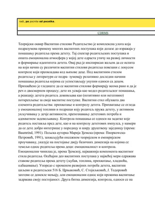 radi, pa pocnite od pocetka.
CDRMS
Теоријски оквир Васпитни стилови Родитељство је комплексна улога која
подразумева примену многих васпитних поступака који долазе до изражаја у
понашању родитеља према детету. Тај спектар родитељских поступака и
општа емоционална атмосфера у којој дете одраста утичу на развој личности
и формирање идентитета детета. Овај рад је инспирисан жељом да се испита
на који начин су различити васпитни стилови родитеља повезани с локусом
контроле који преовладава код њихове деце. Под васпитним стилом
родитеља у литератури се подра- зумевају релативно доследни начини
понашања родитеља којима се успостављају укупни односи са децом.
Прихваћено је гледиште да се васпитни стилови формирају веома рано и да је
реч о двосмерном процесу; дете их усваја као модел родитељског понашања,
а реакцију детета родитељ доживљава као (позитивно или негативно)
поткрепљење за своје васпитне поступке. Васпитни стил обухвата два
елемента родитељства: прихватање и контролу детета. Прихватање се огледа
у емоционалној топлини и подршци коју родитељ пружа детету, у активном
укључивању у дечје активности, препознавању дететових потреба и
адекватном задовољавању. Контрола понашања се односи на задатке које
родитељ поставља пред дете, као и на контролу дететових импулса, у намери
да се дете добро интегрише у породицу и ширу друштвену заједницу (према:
Baumrind, 1991). Пољска ауторка Марија Зјемска (према: Пиоркоwска-
Петровић, 1991), захваљујући опсежном теоријском и емпиријском
проучавању, указује на постојање двеју базичних димензија на којима се
темељи однос родитеља према деци: емоционалност и контрола.
Емоционални чинилац је, према Зјемској, најважнија компонента васпитног
стила родитеља. Осећајни део васпитних поступака у највећој мери одражава
ставове родитеља према детету (љубав, топлина, прихватање, хладноћа,
одбацивање). Упоредо с променом развојних потреба детета, васпитни
циљеви и родитељски 516 Б. Црњаковић, С. Стојиљковић, Ј. Тодоровић
захтеви се донекле мењају, али емоционални однос који прожима васпитање
задржава своју постојаност. Друга битна димензија, контрола, односи се на
 