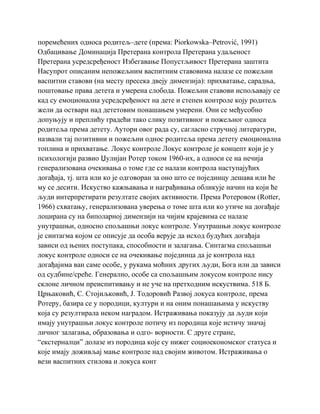 поремећених односа родитељ–дете (према: Piorkowska–Petrović, 1991)
Одбацивање Доминација Претерана контрола Претерана удаљеност
Претерана усредсређеност Избегавање Попустљивост Претерана заштита
Насупрот описаним непожељним васпитним ставовима налазе се пожељни
васпитни ставови (на месту пресека двеју димензија): прихватање, сарадња,
поштовање права детета и умерена слобода. Пожељни ставови испољавају се
кад су емоционална усредсређеност на дете и степен контроле коју родитељ
жели да оствари над дететовим понашањем умерени. Они се међусобно
допуњују и преплићу градећи тако слику позитивног и пожељног односа
родитеља према детету. Аутори овог рада су, сагласно стручној литератури,
назвали тај позитивни и пожељни однос родитеља према детету емоционална
топлина и прихватање. Локус контроле Локус контроле је концепт који је у
психологији развио Џулијан Ротер током 1960-их, а односи се на нечија
генерализована очекивања о томе где се налази контрола наступајућих
догађаја, тј. шта или ко је одговоран за оно што се појединцу дешава или ће
му се десити. Искуство кажњавања и награђивања обликује начин на који ће
људи интерпретирати резултате својих активности. Према Ротеровом (Rotter,
1966) схватању, генерализована уверења о томе шта или ко утиче на догађаје
лоцирана су на биполарној димензији на чијим крајевима се налазе
унутрашњи, односно спољашњи локус контроле. Унутрашњи локус контроле
је синтагма којом се описује да особа верује да исход будућих догађаја
зависи од њених поступака, способности и залагања. Синтагма спољашњи
локус контроле односи се на очекивање појединца да је контрола над
догађајима ван саме особе, у рукама моћних других људи, Бога или да зависи
од судбине/среће. Генерално, особе са спољашњим локусом контроле нису
склоне личном преиспитивању и не уче на претходним искуствима. 518 Б.
Црњаковић, С. Стојиљковић, Ј. Тодоровић Развој локуса контроле, према
Ротеру, базира се у породици, култури и на оним понашањима у искуству
која су резултирала неком наградом. Истраживања показују да људи који
имају унутрашњи локус контроле потичу из породица које истичу значај
личног залагања, образовања и одго- ворности. С друге стране,
“екстерналци” долазе из породица које су нижег социоекономског статуса и
које имају доживљај мање контроле над својим животом. Истраживања о
вези васпитних стилова и локуса конт
 