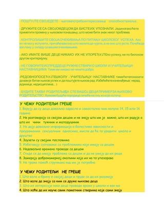 - – , ,ПОШТУЈТЕ СВОЈЕДЕТЕ његовепотребеинтересовања , ...способностижеље
- .ДРУЖИТЕСЕСА СВОЈОМДЕЦОМ ДА БИСТЕИХ УПОЗНАЛИ Јединотакоћете
, .приметити промену у њиховомпонашању што можебити знак неког проблема
- .КОНТРОЛИШИТЕСВОЈАОЧЕКИВАЊА ПО ПИТАЊУ ШКОЛСКОГ УСПЕХА Ако
, , .их не могу испунити причаћевамоно што желитедачујете ане оно што јесте Почећеда
.васлажу у складусавашимочекивањима
- ,АКО ИМАТЕ ВИШЕ ДЕЦЕНИКАКО ИХ НЕ УПОРЕЂУЈТЕпо успеху ни по билоком
.другом критеријуму
- /НЕ ГОВОРИТЕИСПРЕДДЕЦЕРУЖНЕСТВАРИО ШКОЛИ И УЧИТЕЉИЦИ
.НАСТАВНИЦИМА Тимеим никако не чинитедобро
- - /РЕДОВНОПОСЕЋУЈТЕШКОЛУ УЧИТЕЉИЦУ НАСТАВНИКЕ тимећетепоказати
. ( ,давамје битанњиховуспех и дапоштујетењиховрад Избећићетеизненађења нерад
, ... )јединице недисциплина
- БУДИТЕ ТАКВИ РОДИТЕЉИДА СТЕВАШОЈ ДЕЦИ ПРИМЕРЗА ЊИХОВО
. .РОДИТЕЉСТВО Њиховебудућепородицеличићена ону из које потичу
У ЧЕМУ РОДИТЕЉИ ГРЕШЕ
1. Верују да су деца довољно одрасла и самостална чим напуне 14, 15 или 16
година
2. Не разговарају са својом децом и не знају шта им је важно, шта их радује а
шта их чини тужним и малодушним
3. Не дају довољно информација о болестима зависности и
преурањеним сексуалним односима, мисле да ће то урадити школа и
друштво
4. Заузети су својим пословима
5. Избегавају суочавање са проблемима које имају са децом
6. Недовољно времена проводе са децом
7. Стиде се да имају проблема са децом и да не умеју да их реше
8. Замерају добронамерној околини која их на то упозорава
9. Не траже помоћ стручњака кад им је потребна
У ЧЕМУ РОДИТЕЉИ НЕ ГРЕШЕ
1. Што воле и брину о својој деци и труде се да их разумеју
2. Што воле да знају са ким се друже њихова деца
3. Што их интересује како деца проводе време у школи и ван ње
4. Што хоће да их науче свим паметним стварима које сами знају
 