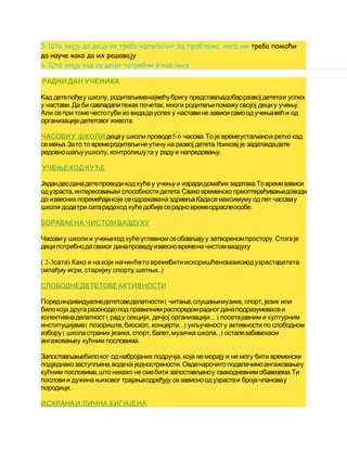 5. Што знају да децу не треба «штитити» од проблема, него им треба помоћи
да науче како да их решавају
6. Што знају кад су деци потребни а кад нису
РАДНИ ДАН УЧЕНИКА
,Кад детепођеу школу родитељиманајвећубригу представљадобарразвој дететаи успех
. , .у настави Да би савладалитежак почетак многи родитељипомажу својој дециу учењу
Али сепри томечестогуби из видадауспех у наставине зависисамоодучењавећи од
.организациједететовогживота
ЧАСОВИУ ШКОЛИ 5-6 .децау школи проводе часова То је времеустаљенои ретко кад
. .семења Зато то времеродитељине утичу на развој детета Њиховј је задатакдадете
, .редовношаљуушколу контролишу га у радуи напредовању
УЧЕЊЕ КОД КУЋЕ
.Једандеоданадетепроводикод куће у учењуи израдидомаћихзадатака Товремезависи
, .одузраста интересовањаи способностидетета Свако временско преоптерећивањедоводи
.до извесних поремећајакоје сеодражавана здравља Кадасемаксимуму одпет часовау
.школи додатри сатарадакод куће добијесерадновремеодраслеособе
БОРАВАК НА ЧИСТОМВАЗДУХУ
.Часовиу школи и учењекод куће углавномсеобављајуу затвореномпростору Стогаје
деципотребнодасваког данапроведуизвесновремена чистомваздуху
( 2-3 ).сата Како и накоји начинћето времебитиискоришћенозависиодузрастадетета
( , , ...)млађиу игри старијиу спорту шетњи
СЛОБОДНЕДЕТЕТОВЕАКТИВНОСТИ
( , , ,Порединдивидуалнедететоведелатности читање слушањемузике спорт језик или
)билокоја другаразонода под правилнимраспоредомрадног данаподразумевасеи
( , ... )колективнаделатност раду секцији дечјој организацији посетајавним и културним
( , , ...)институцијама позориште биоскоп концерти укљученосту активности по слободном
( , , , ...)избору школастраних језика спорт балет музичка школа осталезабавекаои
.ангажовањеу кућним пословима
,Запостављањебилоког однабројаних подручја која не морају и не могу бити временски
, .подједнакозаступљена водека једностраности Овденарочитоподвлачимоангажовањеу
, .кућним пословима што никако не смебити запостављеноу свакодневнимобавезама Ти
пословии дужинањиховог трајањаодређују сезависноодузрастаи бројачлановау
.породици
ИСХРАНАИ ЛИЧНА ХИГИЈЕНА
 