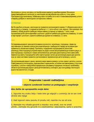 .Заисхрану и личну хигијену сетакођемораодвојити одређеновреме Минимум
.представљадбаипо сатакоји су неопходни засвеоброкекод куће и у току дана
, ,Претераноодуговлачењеу обављањуових потреба исто као и смањивањевремеа штети
.стварањудобрих и неопходних хигијенских навика
СПАВАЊЕ
, .Да би радбио успешан неопходноје правилноорганизоватиодмор С обзиромдаје речо
, 9-11 , , .децикоја су у развоју то времесекрећеод сатиноћног сна мирног безпрекида Ако
7 ,узмемоу обзирдадететребадастворинавику јутарњегустајањау сати онда
20произилазидаби детенајмлађегшколског узрастатребалодаодлазина спавањеу сати
22 .анајстаријег школског узрастатребалодаодлазина спавањеу сата
------
.Остваривањерадног данадететазависиодмногих чинилацау породици Једанод
најглавнијих је свакако присуствородитељакоји требадасестарају дасераднидан
.правилнои несметаноодвија Приликеу појединимпородицамасеумногоме
. ,разликују Имапородицаукојимамајка не радии можевишевременадапосветидеци а
.имапородицау којима је и мајка запосленапа је детедеоданапрепуштеносамосеби
,Зависноодсвега породицаћенаћинајпогоднији начин даорганизује раднидандетета
.који је самонаставакправилноорганизованогвременакоје детепроводиу школи
.Од организацијерадног данау великој меризависиразвој и успех сваког дететау школи
, ,Саветовањасаучитељицом одељењскимстарешином осталимнаставницимаи стручном
службому школи и међусобнасарадњапри решавањупојединих питањаи проблемау
,областиорганизацијерадног данадететавеомасу значајни јер осигуравају неопходно
.јединствоваспитног утицаја
Preporuke i saveti roditeljima
- objavio Londonski institut za pedagogiju i vaspitanje
Ako želite da upropastite svoje dete:
1. Ispunite mu svaku želju i tada ćete ga odgojiti u uverenju da se sav svet
okreće oko njega
2. Kad izgovori neku psovku ili prostu reč, nasmte mu se od srca
3. Nemojte mu nikada govoriti o moralu: ovo smeš, ovo ne smeš
učiniti...nemojte mu govoriti ni o dužnostima i obavezama, samo o pravima
 