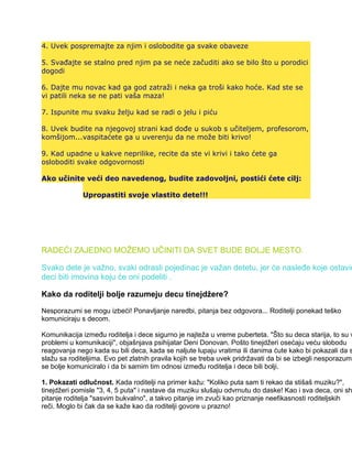 4. Uvek pospremajte za njim i oslobodite ga svake obaveze
5. Svađajte se stalno pred njim pa se neće začuditi ako se bilo što u porodici
dogodi
6. Dajte mu novac kad ga god zatraži i neka ga troši kako hoće. Kad ste se
vi patili neka se ne pati vaša maza!
7. Ispunite mu svaku želju kad se radi o jelu i piću
8. Uvek budite na njegovoj strani kad dođe u sukob s učiteljem, profesorom,
komšijom...vaspitaćete ga u uverenju da ne može biti krivo!
9. Kad upadne u kakve neprilike, recite da ste vi krivi i tako ćete ga
osloboditi svake odgovornosti
Ako učinite veći deo navedenog, budite zadovoljni, postići ćete cilj:
Upropastiti svoje vlastito dete!!!
RADEĆI ZAJEDNO MOŽEMO UČINITI DA SVET BUDE BOLJE MESTO.
Svako dete je važno, svaki odrasli pojedinac je važan detetu, jer će nasleđe koje ostavim
deci biti imovina koju će oni podeliti .
Kako da roditelji bolje razumeju decu tinejdžere?
Nesporazumi se mogu izbeći! Ponavljanje naredbi, pitanja bez odgovora... Roditelji ponekad teško
komuniciraju s decom.
Komunikacija između roditelja i dece sigurno je najteža u vreme puberteta. "Što su deca starija, to su v
problemi u komunikaciji", objašnjava psihijatar Deni Donovan. Pošto tinejdžeri osećaju veću slobodu
reagovanja nego kada su bili deca, kada se naljute lupaju vratima ili danima ćute kako bi pokazali da s
slažu sa roditeljima. Evo pet zlatnih pravila kojih se treba uvek pridržavati da bi se izbegli nesporazumi
se bolje komuniciralo i da bi samim tim odnosi između roditelja i dece bili bolji.
1. Pokazati odlučnost. Kada roditelji na primer kažu: "Koliko puta sam ti rekao da stišaš muziku?",
tinejdžeri pomisle "3, 4, 5 puta" i nastave da muziku slušaju odvrnutu do daske! Kao i sva deca, oni sh
pitanje roditelja "sasvim bukvalno", a takvo pitanje im zvuči kao priznanje neefikasnosti roditeljskih
reči. Moglo bi čak da se kaže kao da roditelji govore u prazno!
 