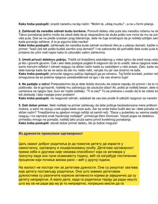 Kako treba postupiti: izraziti narednu na lep način: "Molim te, utišaj muziku" - a ne u formi pitanja.
2. Zahtevati da naredbe odmah budu izvršene. Ponoviti detetu više puta istu naredbu ničemu ne slu
Takvo ponašanje jedino može da ubedi dete da je nesposobno da sluša pošto sve mora da mu se pon
više puta. Dok se ne pređe izvestan prag tolerancije, dete ne čuje smatrajući da je roditelj ozbiljan sam
kada ponavlja zahteve. A to je sigurno loša navika!
Kako treba postupiti: zahtevajte da naredba bude odmah izvršena! Ako je u pitanju domaći, kažite na
primer: "Izaći ćeš tek pošto budeš završio svoj domaći!" I ne zaboravite da pohvalite dete svaki puta ka
pristane da učini mali napor kako bi udovoljilo vašim zahtevima.
3. Umeti privući detetovu pažnju. Tražiti od tinejdžera zadubljenog u video igricu da sredi svoju sobu
je što i govoriti gluvom. Čak i ako dete podigne pogled ili odgovori da će to uraditi, takva njegova reakc
samo trenutni refleks! I odrasli reaguju na sličan način kada su zadubljeni u neki posao. Zato, kada vam
dete kasnije kaže da se ne seća da ste mu nešto rekli, verujte mu jer vas stvarno ne laže.
Kako treba postupiti: privucite njegovu pažnju tapkajući ga po ramenu. Taj fizički kontakt, praćen reč
omogućava da se prekine njegova usredsređenost na igru i da vas stvarno čuje!
4. Ne padajte u vatru! Pretpostavimo da je dete dobilo dozvolu da ostane napolju do ponoći i da to nij
poštovalo: da bi ga kaznili, roditelji mu zabranjuju da ubuduće izlazi! Ali, pošto je roditelj besan, dete se
usmerava na njegov bes, buni se i kaže roditelju: "Ti si zao!" To se pretvara u svađu da bi se videlo ko
biti zločestiji i tako nastaje pravi problem!
Kako treba postupiti: ne reagovati odmah, sačekati da vas bes prođe ili odložiti razgovor za naredni d
5. Dati dobar primer. Neki roditelji na primer zahtevaju da dete poštuje bezbedonosne mere prilikom v
motora, a sami ne vezuju uvek pojas kada voze auto. Zar se onda treba čuditi ako se i dete ponaša na
sličan način? Tinejdžerima su gestovi mnogo rečitiji od samih reči. "Deca u pubertetu su veoma osetljiv
reaguju i na najmanji znak hipokrizije roditelja!", primećuje Deni Donovan. Vezati pojas na detetovu
primedbu mnogo ne pomaže, roditelj tako pruža samo privid korektnog ponašanja.
Kako treba postupiti: davati dobar primer detetu, što je češće moguće!
Из дужности произлази одговорност
Циљ сваког доброг родитеља је да помогне детету да израсте у
самосталну, одговорну и социјализовану особу. Дететова одговорност
према себи и другима није некаква способност која се активира у
тренутку када оно пуни осамнаесту годину, већ се изграђује постепеним
процесом који почиње веома рано – већ у другој години.
На жалост не постоји ген за дететове дужности. Оне су резултат захтева
које детету постављају родитељи. Оно што зовемо дететовим
дужностима су различите корисне активности којима је заједничко да су
детету непријатне. А мало дете, када га родитељи терају да ради нешто
што му се не ради јер му је то непријатно, погрешно мисли да га
 