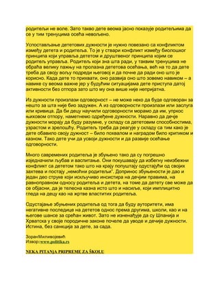 родитељи не воле. Зато такво дете веома јасно показује родитељима да
се у тим тренуцима осећа невољено.
Успостављање дететових дужности је нужно повезано са конфликтом
између детета и родитеља. То је у ствари конфликт између биолошког
принципа који управља дететом и друштвеног принципа којим се
родитељ управља. Родитељ који зна шта ради, у таквим тренуцима не
обраћа велику пажњу на пролазна дететова осећања, већ на то да дете
треба да своју вољу подреди његовој и да почне да ради оно што је
корисно. Када дете то прихвати, оно развија оно што зовемо навиком – а
навике су веома важне јер у будућим ситуацијама дете приступа датој
активности без отпора зато што му она више није непријатна.
Из дужности произлази одговорност – не може неко да буде одговоран за
нешто за шта није био задужен. А из одговорности произлази или заслуга
или кривица. Да би децу научили одговорности морамо да им, упркос
њиховом отпору, наметнемо одређене дужности. Наравно да дечје
дужности морају да буду разумне, у складу са дететовим способностима,
узрастом и зрелошћу. Родитељ треба да реагује у складу са тим како је
дете обавило своју дужност – било похвалом и наградом било критиком и
казном. Тако дете учи да усвоји дужности и да развије осећање
одговорности.
Много савремених родитеља је збуњено тако да су погрешно
изједначили љубав и васпитање. Они покушавају да избегну неизбежни
конфликт са дететом тако што на крају попуштају одустајући од својих
захтева и постају „немоћни родитељи”. Допринос збуњености је дао и
један део струке који искључиво инсистира на дечјим правима, на
равноправном односу родитеља и детета, на томе да детету све може да
се објасни, да је телесна казна исто што и насиље, који имплицитно
гледа на децу као на жртве властитих родитеља.
Одустајање збуњених родитеља од тога да буду ауторитети, има
негативне последице на дететов однос према другима, школи, као и на
његове шансе за срећан живот. Зато не изненађује да су Шпанија и
Хрватска у своје породичне законе почеле да уводе и дечије дужности.
Истина, без санкција за дете, за сада.
ЗоранМиливојевић
:Извор www.politika.rs
NEKA PITANjA PRIPREME ZA ŠKOLU
 