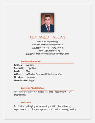 MOHAMED HASSAN
B.Sc. Civil Engineering
8 Years Construction Experience
Mobile: 00201110524852(EGYPT)
00966541628298(KSA)
E-Mail:Civ_mohamedhassan2007@yahoo.com
Personal Information:
Religion: Muslim.
Nationality: Egyptian.
Gander: Male.
Address: 9 Mayfair CompoundEl Mokattam Cairo.
Birth Date: 2251985
Marital Status: Single.
Education / Certifications
Ain Shams University, GraduatedMay 2007 (Department ofCivil
Engineering)
Objectives
To obtaina challenging and rewardingpositionthat utilizes my
experiencein technical, management andconstructionengineering.
 