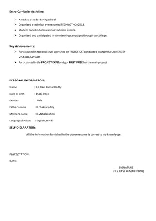 Extra-Curricular Activities: 
 Acted as a leader during school 
 Organized a technical event named TECHNOTHON2K13. 
 Student coordinator in various technical events. 
 Organized and participated in volunteering campaigns through our college. 
Key Achievements: 
 Participated in National level workshop on “ROBOTICS” conducted at ANDHRA UNIVERSITY 
VISAKHAPATNAM. 
 Participated in the PROJECT EXPO and got FIRST PRIZE for the main project 
PERSONAL INFORMATION: 
Name : K.V.Ravi Kumar Reddy 
Date of birth : 15-06-1993 
Gender : Male 
Father’s name : K.Chakrareddy 
Mother’s name : K.Mahalakshmi 
Languages known : English, Hindi 
SELF-DECLARATION: 
All the information furnished in the above resume is correct to my knowledge. 
PLACE/STATION: 
DATE: 
SIGNATURE 
(K.V.RAVI KUMAR REDDY) 

