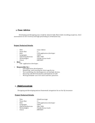 2. Case Advice
Developing and designing case study for abusive kids,There kids recording,soupeena ,their
assessment on the recovery and legal proceeding in newzeland Jury.
Project Technical Details:
 Title : Case Advice
 Team Size : 3
 Role : IOS application developer
 Languages : Swift
 Operating Systems : Mac OSX
 Technologies : Xcode,Cocoa touch
 Client :SWVISIT
➢ Role-
 IOS application developer.
➢ Responsible for –
 IOS application development
 Enhancing and creating the client app for ios.
 Test and debug the developments on multiple devices.
 Ensuring code Review,Quality,optimization of code
 Writing workable unit test cases and best practices
3 . RiskConceirgie
Designing and developing watson framework integration for on the fly insurance
Project Technical Details:
 Title : RiskConceirgie
 Team Size : 3
 Role : IOS application developer
 Languages : Swift
 Operating Systems : Mac OSX
 Technologies : Xcode,Cocoa touch
 Client :SWVISIT
 