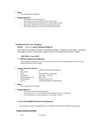 ➢ Role-
 IOS application developer.
➢ Responsible for –
 IOS application development
 Enhancing and creating the client app for ios.
 Test and debug the developments on multiple devices.
 Ensuring code Review,Quality,optimization of code
 Writing workable unit test cases and best practices
TechMahindra Pvt Ltd., Bangalore
Profile: Worked as Senior Software Engineer
Tech Mahindra Limited is an Indian multinational provider of information technology, networking
technology solutions and business support services to the telecommunications industry.
NOV 2013 – June 2015
1. UMP (Framework development)
Unfied mobility platform is a native client framework.for developing apps in both ios and
android without much coding.
➢ Project Technical Details:
 Title : UMP FrameWork Development
 Team Size : 3
 Role : IOS application developer
 Languages : Objective – c,Xcode
 Operating Systems : Mac OSX
 Technologies : Xcode,Cocoa touch
 Client : CISCO,Mahindra and Mahindra
➢ Role-
 IOS application developer.
➢ Responsible for –
 IOS client framework development
 enhancing the ios client framework,according to project road map
 Test and debug the developments on multiple devices.
2. Let’s Chat (XMPP Framework development)
Developing a simple chat application using UMP framework with XMPP Integeration
Project Technical Details:
 Title : Let’sChat
 
