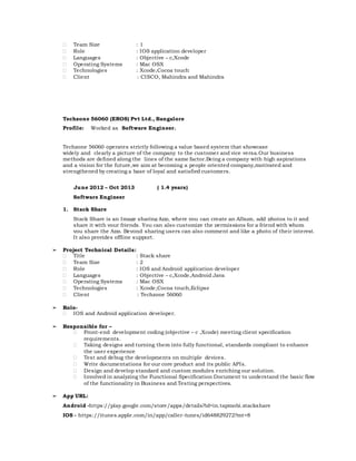  Team Size : 1
 Role : IOS application developer
 Languages : Objective – c,Xcode
 Operating Systems : Mac OSX
 Technologies : Xcode,Cocoa touch
 Client : CISCO, Mahindra and Mahindra
Techzone 56060 (EROS) Pvt Ltd., Bangalore
Profile: Worked as Software Engineer.
Techzone 56060 operates strictly following a value based system that showcase
widely and clearly a picture of the company to the customer and vice versa.Our business
methods are defined along the lines of the same factor.Being a company with high aspirations
and a vision for the future,we aim at becoming a people oriented company,motivated and
strengthened by creating a base of loyal and satisfied customers.
June 2012 – Oct 2013 ( 1.4 years)
Software Engineer
1. Stack Share
Stack Share is an Image sharing App, where you can create an Album, add photos to it and
share it with your friends. You can also customize the permissions for a friend with whom
you share the App. Beyond sharing users can also comment and like a photo of their interest.
It also provides offline support.
➢ Project Technical Details:
 Title : Stack share
 Team Size : 2
 Role : IOS and Android application developer
 Languages : Objective – c,Xcode,Android Java
 Operating Systems : Mac OSX
 Technologies : Xcode,Cocoa touch,Eclipse
 Client : Techzone 56060
➢ Role-
 IOS and Android application developer.
➢ Responsible for –
 Front-end development coding (objective – c ,Xcode) meeting client specification
requirements.
 Taking designs and turning them into fully functional, standards compliant to enhance
the user experience
 Test and debug the developments on multiple devices.
 Write documentations for our core product and its public APIs.
 Design and develop standard and custom modules enriching our solution.
 Involved in analyzing the Functional Specification Document to understand the basic flow
of the functionality in Business and Testing perspectives.
➢ App URL:
Android -https://play.google.com/store/apps/details?id=in.tapmobi.stackshare
IOS - https://itunes.apple.com/in/app/caller-tunes/id648829272?mt=8
 