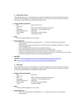 2. Sony Caller Tunes.
This App brings to you an exciting way to entertain and greet your callers with your favourite
songs. With this App you can set popular songs as your caller tune from the largest collection
across genres like Bollywood, Regional and much more.
➢ Project Technical Details:
 Title : Sony Caller Tunes
 Team Size : 1
 Role : IOS and Android application developer
 Languages : Objective – c,Xcode,Android Java
 Operating Systems : Mac OSX
 Technologies : Xcode,Cocoa touch,Eclipse
 Client : Sony Music India
➢ Role-
 IOS and Android application developer.
➢ Responsible for –
 Front-end development coding (objective – c ,Xcode) meeting client specification
requirements.
 Taking designs and turning them into fully functional, standards compliant to enhance
the user experience
 Test and debug the developments on multiple devices.
 Write documentations for our core product and its public APIs.
 Design and develop standard and custom modules enriching our solution.
 Involved in analyzing the Functional Specification Document to understand the basic flow
of the functionality in Business and Testing perspectives.
➢ App URL-
Android - https://play.google.com/store/apps/details?id=in.tapmobi.stackshare
IOS - https://itunes.apple.com/us/app/stack-share/id633062920?mt=8
3. Warranty.
This App brings to you an exciting way to entertain and greet your callers with your favourite
songs. With this App you can set popular songs as your caller tune from the largest collection
across genres like Bollywood, Regional and much more.
➢ Project Technical Details:
 Title : Warranty
 Team Size : 1
 Role : IOS and Android application developer
 Languages : Objective – c,Xcode,Android Java
 Operating Systems : Mac OSX
 Technologies : Xcode,Cocoa touch,Eclipse.
 Client :Techzone 56060
➢ Role-
 IOS and Android application developer.
➢ Responsible for –
 Front-end development coding (objective – c ,Xcode) meeting client specification
requirements.
 