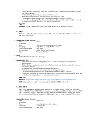  Taking designs and turning them into fully functional, standards compliant to enhance
the user experience
 Test and debug the developments on multiple devices.
 Write documentations for our core product and its public APIs.
 Design and develop standard and custom modules enriching our solution.
 Involved in analyzing the Functional Specification Document to understand the basic flow
of the functionality in Business and Testing perspectives.
➢ App URL:
Android - https://play.google.com/store/apps/details?id=in.tapmobi.warranty
4. Twitz.
Twitz is an FM radio application consisting of two channels Melodia and Sahana.Twitz is an
FM radio application.
➢ Project Technical Details:
 Title : Twitz
 Team Size : 1
 Role : IOS and Android application developer
 Languages : Objective – c,Xcode,Android Java
 Operating Systems : Mac OSX
 Technologies : Xcode,Cocoa touch,Eclipse.
 Client :Techzone 56060
➢ Role-
 IOS and Android application developer.
➢ Responsible for –
 Front-end development coding (objective – c ,Xcode) meeting client specification
requirements.
 Taking designs and turning them into fully functional, standards compliant to enhance
the user experience
 Test and debug the developments on multiple devices.
 Write documentations for our core product and its public APIs.
 Design and develop standard and custom modules enriching our solution.
 Involved in analyzing the Functional Specification Document to understand the basic flow
of the functionality in Business and Testing perspectives.
➢ App URL:
Android -https://play.google.com/store/apps/details?id=com.tapmobi.twitz&hl=en
IOS - https://itunes.apple.com/us/app/twitz/id632648052?ls=1&mt=8
5. SMS INDIA
SMS India is a new messenger that lets you send messages to your friends and family any
where in INDIA. Using SMS INDIA you can message to friends and family that are not on SMS
INDIA. App uses your 2G, 3G or Wi-Fi (when available) to message with friends and family.
We recommend installing on Android OS 2.2 & higher and we hope you enjoy SMS INDIA..
➢ Project Technical Details:
 Title : SMS INDIA
 Team Size : 1
 Role : Android application developer
 Languages : Android Java
 Operating Systems : Mac OSX
 