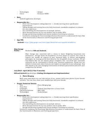  Technologies : Eclipse.
 Client :Techzone 56060
➢ Role-
 Android application developer.
➢ Responsible for –
 Front-end development coding (objective – c ,Xcode) meeting client specification
requirements.
 Taking designs and turning them into fully functional, standards compliant to enhance
the user experience
 Test and debug the developments on multiple devices.
 Write documentations for our core product and its public APIs.
 Design and develop standard and custom modules enriching our solution.
 Involved in analyzing the Functional Specification Document to understand the basic flow
of the functionality in Business and Testing perspectives.
➢ App URL:
Android -https://play.google.com/store/apps/details?id=com.tapmobi.twitz&hl=en
Ebyz Garage
Profile : Worked as IOS and Android.
Ebyz Garage was conceived with a vision to boost fledgeling businesses into
prominence. ‘Design’ forms the foundation of every project or system. Our team of
experts can handle all aspects of your business aptly, to deliver jaw-dropping
prototypes, by teasing out the best ideas for the the growth of your ventures. We are
trail-blazers who do not imitate preset templates. Our ‘out-of-the box’ innovative
solutions can be customized to fructify your business aspirations. Please tour our
website to learn more about how you can exploit our expertise to your advantage. Stay
well ahead in the ever-changing environment of website presentation and leave your
competitors far behind.
July 2010 – April 2012 (1 Year 9 months)
IOS and Android App developer (Coding, Development and Implementation)
1. Photo Merging
Built some apps where you can take picture of you, merge it with some photos of your favorite
celebrity. You can then share your modified pic with your friends.
➢ Project Technical Details:
 Title : Photo Merging App
 Team Size : 1
 Languages : Android Java,Objective-c,Cocoa touch
 Operating Systems : MAC OSX
 Technologies : Xcode,Eclipse
➢ Responsible for –
 Front-end development coding (objective – c ,Xcode) meeting client specification
requirements.
 Taking designs and turning them into fully functional, standards compliant to enhance
the user experience
 Test and debug the developments on multiple devices.
 Write documentations for our core product and its public APIs.
 Design and develop standard and custom modules enriching our solution.
Involved in analyzing the Functional Specification Document to understand the basic flow of
the functionality in Business and Testing perspectives.
 