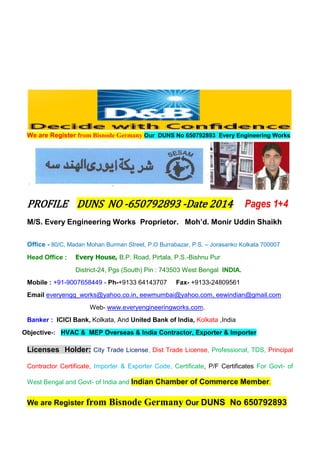 We are Register from Bisnode Germany Our DUNS No 650792893 Every Engineering Works
PROFILE DUNS NO -650792893 -Date 2014 Pages 1+4
M/S. Every Engineering Works Proprietor. Moh’d. Monir Uddin Shaikh
Office - 80/C, Madan Mohan Burman Street, P.O Burrabazar, P.S. – Jorasanko Kolkata 700007
Head Office : Every House, B.P. Road, Pirtala, P.S.-Bishnu Pur
District-24, Pgs (South) Pin : 743503 West Bengal INDIA.
Mobile : +91-9007658449 - Ph-+9133 64143707 Fax- +9133-24809561
Email everyengg_works@yahoo.co.in, eewmumbai@yahoo.com, eewindian@gmail.com
Web- www.everyengineeringworks.com.
Banker : ICICI Bank, Kolkata, And United Bank of India, Kolkata ,India
Objective-: HVAC & MEP Overseas & India Contractor, Exporter & Importer
Licenses Holder: City Trade License, Dist Trade License, Professional, TDS, Principal
Contractor Certificate, Importer & Exporter Code, Certificate, P/F Certificates For Govt- of
West Bengal and Govt- of India and Indian Chamber of Commerce Member.
We are Register from Bisnode Germany Our DUNS No 650792893
 