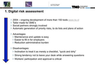1. Digital risk assessment
2004 – ongoing development of more than 150 tools www.rie.nl
Tailor made for SME’s
Social partners strongly involved
Automatic generation of priority risks, to do lists and plans of action
Advantages:
Maintenance and update is easy
Easier to fill in for employers
Reduction administrative burden
Disadvantages:
Inclination to treat it as merely a checklist, “quick and dirty”
Strong tendency not to leave your desk while answering questions
Workers’ participation and approval is critical
Jan Michiel Meeuwsen
OSH in Dutch SME's
 