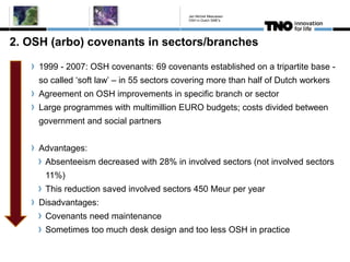 2. OSH (arbo) covenants in sectors/branches
1999 - 2007: OSH covenants: 69 covenants established on a tripartite base -
so called ‘soft law’ – in 55 sectors covering more than half of Dutch workers
Agreement on OSH improvements in specific branch or sector
Large programmes with multimillion EURO budgets; costs divided between
government and social partners
Advantages:
Absenteeism decreased with 28% in involved sectors (not involved sectors
11%)
This reduction saved involved sectors 450 Meur per year
Disadvantages:
Covenants need maintenance
Sometimes too much desk design and too less OSH in practice
Jan Michiel Meeuwsen
OSH in Dutch SME's
 