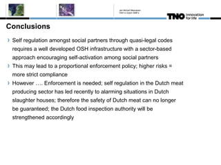 Conclusions
Self regulation amongst social partners through quasi-legal codes
requires a well developed OSH infrastructure with a sector-based
approach encouraging self-activation among social partners
This may lead to a proportional enforcement policy; higher risks =
more strict compliance
However …. Enforcement is needed; self regulation in the Dutch meat
producing sector has led recently to alarming situations in Dutch
slaughter houses; therefore the safety of Dutch meat can no longer
be guaranteed; the Dutch food inspection authority will be
strengthened accordingly
Jan Michiel Meeuwsen
OSH in Dutch SME's
 