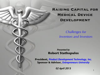 1
Raising Capital for
Medical Device
Development
Challenges for
Inventors and Investors
Presented by !
Robert Stathopulos!
!
President, Product Development Technology, Inc.!
Sponsor & Advisor, Entrepreneurs University!
!
02 April 2013!
 