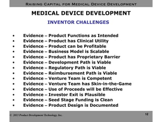 Raising Capital for Medical Device Development
12
MEDICAL DEVICE DEVELOPMENT
•  Evidence – Product Functions as Intended
•  Evidence – Product has Clinical Utility
•  Evidence – Product can be Profitable
•  Evidence – Business Model is Scalable
•  Evidence – Product has Proprietary Barrier
•  Evidence – Development Path is Viable
•  Evidence – Regulatory Path is Viable
•  Evidence – Reimbursement Path is Viable
•  Evidence – Venture Team is Competent
•  Evidence – Venture Team has Skin-in-the-Game
•  Evidence – Use of Proceeds will be Effective
•  Evidence – Investor Exit is Plausible
•  Evidence – Seed Stage Funding is Clean
•  Evidence – Product Design is Documented
© 2013 Product Development Technology, Inc.
INVENTOR CHALLENGES
 
