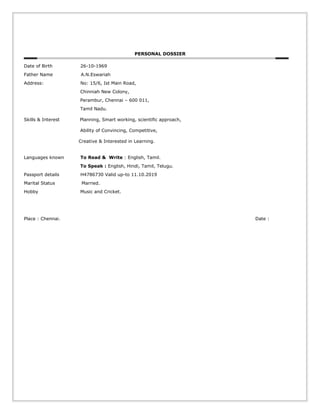 PERSONAL DOSSIER
Date of Birth 26-10-1969
Father Name A.N.Eswariah
Address: No: 15/6, Ist Main Road,
Chinniah New Colony,
Perambur, Chennai – 600 011,
Tamil Nadu.
Skills & Interest Planning, Smart working, scientific approach,
Ability of Convincing, Competitive,
Creative & Interested in Learning.
Languages known To Read & Write : English, Tamil.
To Speak : English, Hindi, Tamil, Telugu.
Passport details H4786730 Valid up-to 11.10.2019
Marital Status Married.
Hobby Music and Cricket.
Place : Chennai. Date :
 