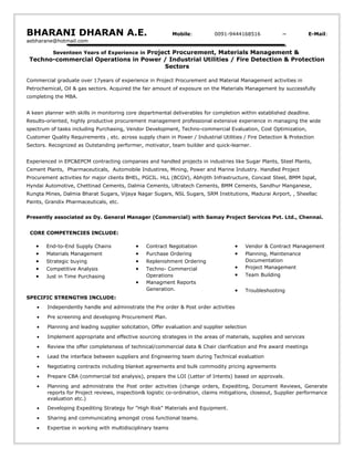 BHARANI DHARAN A.E. Mobile: 0091-9444168516 ~ E-Mail:
aebharane@hotmail.com
Seventeen Years of Experience in Project Procurement, Materials Management &
Techno-commercial Operations in Power / Industrial Utilities / Fire Detection & Protection
Sectors
Commercial graduate over 17years of experience in Project Procurement and Material Management activities in
Petrochemical, Oil & gas sectors. Acquired the fair amount of exposure on the Materials Management by successfully
completing the MBA.
A keen planner with skills in monitoring core departmental deliverables for completion within established deadline.
Results-oriented, highly productive procurement management professional extensive experience in managing the wide
spectrum of tasks including Purchasing, Vendor Development, Techno-commercial Evaluation, Cost Optimization,
Customer Quality Requirements , etc. across supply chain in Power / Industrial Utilities / Fire Detection & Protection
Sectors. Recognized as Outstanding performer, motivator, team builder and quick-learner.
Experienced in EPC&EPCM contracting companies and handled projects in industries like Sugar Plants, Steel Plants,
Cement Plants, Pharmaceuticals, Automobile Industires, Mining, Power and Marine Industry. Handled Project
Procurement activities for major clients BHEL, PGCIL. HLL (BCGV), Abhijith Infrastructure, Concast Steel, BMM Ispat,
Hyndai Automotive, Chettinad Cements, Dalmia Cements, Ultratech Cements, BMM Cements, Sandhur Manganese,
Rungta Mines, Dalmia Bharat Sugars, Vijaya Nagar Sugars, NSL Sugars, SRM Institutions, Madurai Airport, , Sheellac
Paints, Grandix Pharmaceuticals, etc.
Presently associated as Dy. General Manager (Commercial) with Samay Project Services Pvt. Ltd., Chennai.
CORE COMPETENCIES INCLUDE:
• End-to-End Supply Chains
• Materials Management
• Strategic buying
• Competitive Analysis
• Just in Time Purchasing
• Contract Negotiation
• Purchase Ordering
• Replenishment Ordering
• Techno- Commercial
Operations
• Managment Reports
Generation.
• Vendor & Contract Management
• Planning, Maintenance
Documentation
• Project Management
• Team Building
• Troubleshooting
SPECIFIC STRENGTHS INCLUDE:
• Independently handle and administrate the Pre order & Post order activities
• Pre screening and developing Procurement Plan.
• Planning and leading supplier solicitation, Offer evaluation and supplier selection
• Implement appropriate and effective sourcing strategies in the areas of materials, supplies and services
• Review the offer completeness of technical/commercial data & Chair clarification and Pre award meetings
• Lead the interface between suppliers and Engineering team during Technical evaluation
• Negotiating contracts including blanket agreements and bulk commodity pricing agreements
• Prepare CBA (commercial bid analysis), prepare the LOI (Letter of Intents) based on approvals.
• Planning and administrate the Post order activities (change orders, Expediting, Document Reviews, Generate
reports for Project reviews, inspection& logistic co-ordination, claims mitigations, closeout, Supplier performance
evaluation etc.)
• Developing Expediting Strategy for "High Risk" Materials and Equipment.
• Sharing and communicating amongst cross functional teams.
• Expertise in working with multidisciplinary teams
 