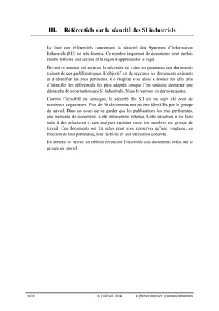 10/26 © CLUSIF 2014 Cybersécurité des systèmes industriels
III. Référentiels sur la sécurité des SI industriels
La liste des référentiels concernant la sécurité des Systèmes d’Information
Industriels (SII) est très fournie. Ce nombre important de documents peut parfois
rendre difficile leur lecture et la façon d’appréhender le sujet.
Devant ce constat est apparue la nécessité de créer un panorama des documents
traitant de ces problématiques. L’objectif est de recenser les documents existants
et d’identifier les plus pertinents. Ce chapitre vise ainsi à donner les clés afin
d’identifier les référentiels les plus adaptés lorsque l’on souhaite démarrer une
démarche de sécurisation des SI Industriels. Nous le verrons en dernière partie.
Comme l’actualité en témoigne, la sécurité des SII est un sujet clé pour de
nombreux organismes. Plus de 50 documents ont pu être identifiés par le groupe
de travail. Dans un souci de ne garder que les publications les plus pertinentes,
une trentaine de documents a été initialement retenue. Cette sélection a été faite
suite à des relectures et des analyses croisées entre les membres du groupe de
travail. Ces documents ont été relus pour n’en conserver qu’une vingtaine, en
fonction de leur pertinence, leur lisibilité et leur utilisation concrète.
En annexe se trouve un tableau recensant l’ensemble des documents relus par le
groupe de travail.
 