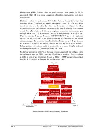 14/26 © CLUSIF 2014 Cybersécurité des systèmes industriels
l’information (SSI), évoluant dans un environnement plus proche du SI de
gestion ; la filière SII et la filière conception, intégration, maintenance, voire aussi
constructeurs.
Plusieurs constats peuvent émaner de l’étude : d’abord, chaque filière peut être
amenée à utiliser l’ensemble des documents et pourra en tirer des bénéfices. Pour
autant, on note tout de même l’existence de documents spécifiques. En effet,
certains d’entre eux correspondent davantage à des spécifications de protocoles et
seront donc plus dédiés à la filière conception, intégration, maintenance (par
exemple l’IEC – 62351). D’autres au contraire seront plus utiles à la filière SSI.
C’est par exemple le cas du document ISO/IEC TR 27019 qui précise certaines
mesures du référentiel ISO 27002 pour les adapter aux SI industriels, et parlera
donc davantage à des personnes travaillant habituellement sur le SI de gestion, car
les différences à prendre en compte dans ce nouveau document seront réduites.
Enfin, certaines publications sont très axées métier et pourront être plus aisément
abordées par la filière SII (par exemple l’IEC – 61508).
Un dernier constat se rapporte au fait que certains documents ne sont pas écrits
exclusivement pour une filière, mais ont été rédigés de manière à être accessibles
et utiles à tous. C’est notamment le cas de l’IEC – 62443 qui est organisé par
familles de documents en fonction des interlocuteurs visés.
Des documents ciblant des populations différentes
 