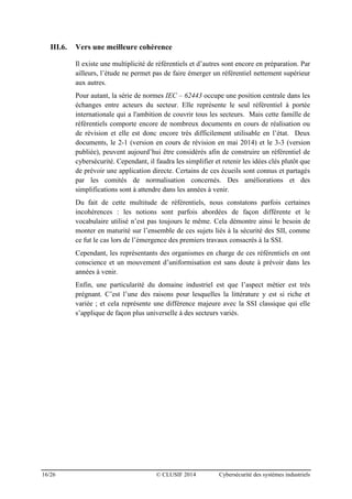 16/26 © CLUSIF 2014 Cybersécurité des systèmes industriels
III.6. Vers une meilleure cohérence
Il existe une multiplicité de référentiels et d’autres sont encore en préparation. Par
ailleurs, l’étude ne permet pas de faire émerger un référentiel nettement supérieur
aux autres.
Pour autant, la série de normes IEC – 62443 occupe une position centrale dans les
échanges entre acteurs du secteur. Elle représente le seul référentiel à portée
internationale qui a l'ambition de couvrir tous les secteurs. Mais cette famille de
référentiels comporte encore de nombreux documents en cours de réalisation ou
de révision et elle est donc encore très difficilement utilisable en l’état. Deux
documents, le 2-1 (version en cours de révision en mai 2014) et le 3-3 (version
publiée), peuvent aujourd’hui être considérés afin de construire un référentiel de
cybersécurité. Cependant, il faudra les simplifier et retenir les idées clés plutôt que
de prévoir une application directe. Certains de ces écueils sont connus et partagés
par les comités de normalisation concernés. Des améliorations et des
simplifications sont à attendre dans les années à venir.
Du fait de cette multitude de référentiels, nous constatons parfois certaines
incohérences : les notions sont parfois abordées de façon différente et le
vocabulaire utilisé n’est pas toujours le même. Cela démontre ainsi le besoin de
monter en maturité sur l’ensemble de ces sujets liés à la sécurité des SII, comme
ce fut le cas lors de l’émergence des premiers travaux consacrés à la SSI.
Cependant, les représentants des organismes en charge de ces référentiels en ont
conscience et un mouvement d’uniformisation est sans doute à prévoir dans les
années à venir.
Enfin, une particularité du domaine industriel est que l’aspect métier est très
prégnant. C’est l’une des raisons pour lesquelles la littérature y est si riche et
variée ; et cela représente une différence majeure avec la SSI classique qui elle
s’applique de façon plus universelle à des secteurs variés.
 