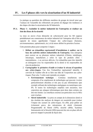 Cybersécurité des systèmes industriels © CLUSIF 2014 17/26
IV. Les 5 phases clés vers la sécurisation d’un SI industriel
La pratique au quotidien des différents membres du groupe de travail ainsi que
l’analyse de l’ensemble des référentiels ont permis de dégager des tendances et
des étapes clés dans la sécurisation des SI Industriels.
IV.1. Phase 1 : Assimiler le métier industriel de l’entreprise et réaliser un
état des lieux de la sécurité
La mise en œuvre d’une démarche de cybersécurité pour les SII suppose
préalablement une connaissance du métier industriel de l’entreprise afin d’être en
capacité de mieux appréhender l’impact des cyber-risques (humains,
environnementaux, opérationnels, etc.) et de mieux définir les priorités d’action.
Cette première phase peut comporter 2 étapes :
1. Définir un échantillon représentatif d’installations à auditer, sur la
base des activités métiers industrielles de l’entreprise. Une entreprise
peut exercer un ou plusieurs métiers industriels (Chimie, métallurgie,
mécanique, manufacture…) selon le type de produits (finis /
intermédiaires…) ou services délivrés. Cet échantillon peut être identifié
en échangeant avec les responsables de la sûreté et les responsables de
sites de production.
2. Cartographier le périmètre d’audit et évaluer le niveau d’exposition
aux cyber-risques. Une fois l’échantillon représentatif identifié, il
convient de l’auditer afin de se faire une idée de l’exposition aux cyber-
risques. Pour cela, 3 volets sont à prendre en compte :
 Environnement technique : Certaines installations sont
composées d’un empilement de technologies qui peuvent s’avérer
particulièrement obsolètes et très peu ou pas informatisées (par
exemple utilisant des technologies analogiques ou numériques non-
IP). Si toutes les technologies empilées sont anciennes, leur
exposition aux attaques informatiques peut donc dans certains cas
être très limitée. Les interfaces externes (en particulier avec le SIG)
sont à inclure.
 Sûreté industrielle : La prise en compte de la dimension sûreté et
des résultats des analyses de dangers est essentielle pour évaluer
l’impact des scenarii de cyber-risques. En effet, pour pallier un
événement grave, des mécanismes de sûreté (Automate
Programmable de Sûreté (APS), sécurité câblée, Systèmes
Instrumentés de la Sécurité (SIS)) peuvent être mis en place afin de
pouvoir stopper le procédé de façon sûre.
 