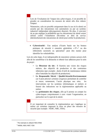 18/26 © CLUSIF 2014 Cybersécurité des systèmes industriels
Lors de l’évaluation de l’impact des cyber-risques, il est possible de
prendre en considération les mesures de sûreté afin d'en réduire
l'impact.
Néanmoins, cela est possible uniquement dans le cas où la sûreté est
assurée par des mécanismes non automatisés ou par un système
industriel indépendant (physiquement disjoint). De plus, il convient
de ne pas négliger la probabilité que les mécanismes de sûreté soient
utilisés contre l’installation elle-même en déni de service
(déclenchement des mécanismes de sûreté pour arrêter la production).
 Cybersécurité : Une analyse d’écarts basée sur les bonnes
pratiques de sécurité à caractère généraliste « IT »1
ou des
référentiels sectoriels ou spécialisés2
peut être menée pour
identifier les vulnérabilités.
Lors de cette étape, il est indispensable de rencontrer certains acteurs clefs
afin de les sensibiliser à la démarche et obtenir leur adhésion pour la suite
du projet :
 Le Directeur du site : Il fournira une vision des risques
métiers, des objectifs de production et des contraintes
inhérentes (par exemple : durée d’arrêt de maintenance réduite
afin d’atteindre les objectifs de production).
 Le Responsable Sûreté / Qualité-Sécurité-Environnement
car il peut préciser certaines exigences permettant de contrôler
et tracer, notamment, l’accès physique aux sites, les
interventions sur les systèmes informatiques et métiers et
fournir des indications sur la réglementation applicable au
métier.
 Le gestionnaire des risques, afin qu’il prenne en compte les
cyber-risques conjointement à ceux visant l’organisation, en
particulier sur le sujet de la sûreté.
Il est important de connaître la réglementation qui s’applique au
métier car certaines imposent la mise en place des mesures de
sécurité (par exemple : NERC, NRC, FDA).
1
Par exemple en utilisant l’ISO 27002
2
ANSSI, AIEA, NIST, FDA
 