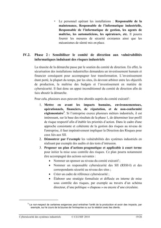 Cybersécurité des systèmes industriels © CLUSIF 2014 19/26
 Le personnel opérant les installations : Responsable de la
maintenance, Responsable de l’informatique industrielle,
Responsable de l’informatique de gestion, les agents de
maîtrise, les automaticiens, les opérateurs, etc. Il pourra
fournir les mesures de sécurité existantes ainsi que les
mécanismes de sûreté mis en place.
IV.2. Phase 2 : Sensibiliser le comité de direction aux vulnérabilités
informatiques induisant des risques industriels
La réussite de la démarche passe par le soutien du comité de direction. En effet, la
sécurisation des installations industrielles demandera un investissement humain et
financier conséquent pour accompagner leur transformation. L’investissement
étant porté, la plupart du temps, par les sites, ils devront arbitrer entre les objectifs
de production, la maîtrise des budgets et l’investissement en matière de
cybersécurité. Il faut donc un appui inconditionnel du comité de direction afin de
faire aboutir la démarche.
Pour cela, plusieurs axes peuvent être abordés auprès du comité exécutif :
1. Mettre en avant les impacts humains, environnementaux,
opérationnels, financiers, de réputation, et de non-conformité
réglementaire3
. Si l’entreprise exerce plusieurs métiers industriels, il est
intéressant, sur la base des résultats de la phase 1, de déterminer leur profil
de risque respectif afin d’établir les priorités d’action. Dans le cadre d'une
approche consistante et cohérente de la gestion des risques au niveau de
l'entreprise, il faut impérativement impliquer la Direction des Risques pour
ceux liés aux SII.
2. Démontrer par l’exemple les vulnérabilités des systèmes industriels en
réalisant par exemple des audits et des tests d’intrusion.
3. Proposer un plan d’actions pragmatique et applicable à court terme
pour initier la mise sous contrôle des risques. Ce plan pourra notamment
être accompagné des actions suivantes :
 Nommer un sponsor au niveau du comité exécutif ;
 Nommer un responsable cybersécurité des SII (RSSI-I) et des
correspondants sécurité au niveau des sites ;
 Créer un cadre de référence cybersécurité ;
 Élaborer une stratégie formalisée et diffusée en interne de mise
sous contrôle des risques, par exemple au travers d’un schéma
directeur, d’une politique « chapeau » ou encore d’une circulaire.
3
Le non-respect de certaines exigences peut entraîner l’arrêt de la production et avoir des impacts, par
exemple, sur le cours de la bourse de l’entreprise ou sur la relation avec les clients.
 