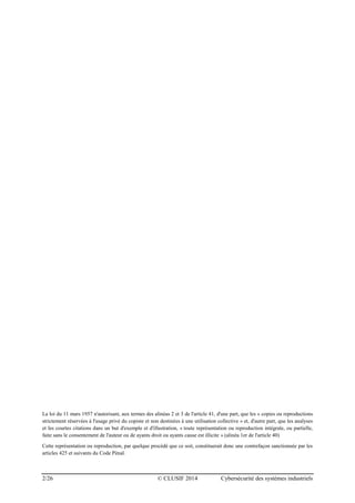 2/26 © CLUSIF 2014 Cybersécurité des systèmes industriels
La loi du 11 mars 1957 n'autorisant, aux termes des alinéas 2 et 3 de l'article 41, d'une part, que les « copies ou reproductions
strictement réservées à l'usage privé du copiste et non destinées à une utilisation collective » et, d'autre part, que les analyses
et les courtes citations dans un but d'exemple et d'illustration, « toute représentation ou reproduction intégrale, ou partielle,
faite sans le consentement de l'auteur ou de ayants droit ou ayants cause est illicite » (alinéa 1er de l'article 40)
Cette représentation ou reproduction, par quelque procédé que ce soit, constituerait donc une contrefaçon sanctionnée par les
articles 425 et suivants du Code Pénal.
 