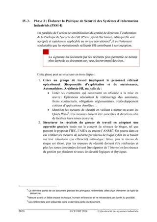 20/26 © CLUSIF 2014 Cybersécurité des systèmes industriels
IV.3. Phase 3 : Élaborer la Politique de Sécurité des Systèmes d’Information
Industriels (PSSI-I)
En parallèle de l’action de sensibilisation du comité de direction, l’élaboration
de la Politique de Sécurité des SII (PSSI-I) peut être lancée. Afin qu’elle soit
acceptée et rapidement applicable au niveau opérationnel4
, il est fortement
souhaitable que les opérationnels référents SII contribuent à sa conception.
La signature du document par les référents peut permettre de donner
plus de poids au document aux yeux du personnel des sites.
Cette phase peut se structurer en trois étapes :
1. Créer un groupe de travail impliquant le personnel référent
opérationnel (Responsable d’exploitation et de maintenance,
Automaticiens, Architecte SII, etc.) afin de :
 Lister les contraintes qui constituent un obstacle à la mise en
œuvre : Opérations nécessitant le redémarrage des automates,
freins contractuels, obligations réglementaires, redéveloppement
coûteux d’applications obsolètes…
 Identifier les mesures de sécurité en veillant à mettre en avant les
Quick Wins5
. Ces mesures doivent être concrètes et directives afin
de faciliter leurs mises en œuvre.
2. Structurer les résultats du groupe de travail en adoptant une
approche graduée basée sur le concept de niveaux de risque, tel que
peuvent le proposer l’IEC, l’AIEA ou encore l’ANSSI6
. On pourra dans ce
cas ventiler les mesures de sécurité par niveau de risque cyber en se basant
sur leur robustesse (ou efficacité) intrinsèque. Ainsi, plus le niveau de
risque est élevé, plus les mesures de sécurité doivent être renforcées et
plus les zones concernées doivent être séparées de l’Internet et des réseaux
de gestion par plusieurs niveaux de sécurité logiques et physiques.
4
La dernière partie de ce document précise les principaux référentiels utiles pour démarrer ce type de
démarche.
5
Mesure ayant un faible impact technique, humain et financier et ne nécessitant pas l’arrêt du procédé.
6
Ces référentiels sont présentés dans la dernière partie du document.
 