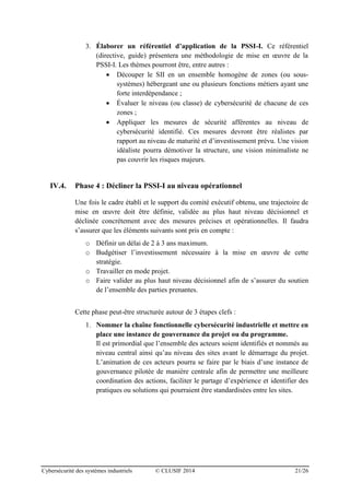 Cybersécurité des systèmes industriels © CLUSIF 2014 21/26
3. Élaborer un référentiel d’application de la PSSI-I. Ce référentiel
(directive, guide) présentera une méthodologie de mise en œuvre de la
PSSI-I. Les thèmes pourront être, entre autres :
 Découper le SII en un ensemble homogène de zones (ou sous-
systèmes) hébergeant une ou plusieurs fonctions métiers ayant une
forte interdépendance ;
 Évaluer le niveau (ou classe) de cybersécurité de chacune de ces
zones ;
 Appliquer les mesures de sécurité afférentes au niveau de
cybersécurité identifié. Ces mesures devront être réalistes par
rapport au niveau de maturité et d’investissement prévu. Une vision
idéaliste pourra démotiver la structure, une vision minimaliste ne
pas couvrir les risques majeurs.
IV.4. Phase 4 : Décliner la PSSI-I au niveau opérationnel
Une fois le cadre établi et le support du comité exécutif obtenu, une trajectoire de
mise en œuvre doit être définie, validée au plus haut niveau décisionnel et
déclinée concrètement avec des mesures précises et opérationnelles. Il faudra
s’assurer que les éléments suivants sont pris en compte :
o Définir un délai de 2 à 3 ans maximum.
o Budgétiser l’investissement nécessaire à la mise en œuvre de cette
stratégie.
o Travailler en mode projet.
o Faire valider au plus haut niveau décisionnel afin de s’assurer du soutien
de l’ensemble des parties prenantes.
Cette phase peut-être structurée autour de 3 étapes clefs :
1. Nommer la chaîne fonctionnelle cybersécurité industrielle et mettre en
place une instance de gouvernance du projet ou du programme.
Il est primordial que l’ensemble des acteurs soient identifiés et nommés au
niveau central ainsi qu’au niveau des sites avant le démarrage du projet.
L’animation de ces acteurs pourra se faire par le biais d’une instance de
gouvernance pilotée de manière centrale afin de permettre une meilleure
coordination des actions, faciliter le partage d’expérience et identifier des
pratiques ou solutions qui pourraient être standardisées entre les sites.
 