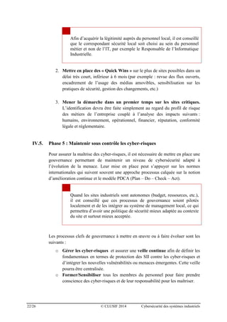 22/26 © CLUSIF 2014 Cybersécurité des systèmes industriels
Afin d’acquérir la légitimité auprès du personnel local, il est conseillé
que le correspondant sécurité local soit choisi au sein du personnel
métier et non de l’IT, par exemple le Responsable de l’Informatique
Industrielle.
2. Mettre en place des « Quick Wins » sur le plus de sites possibles dans un
délai très court, inférieur à 6 mois (par exemple : revue des flux ouverts,
encadrement de l’usage des médias amovibles, sensibilisation sur les
pratiques de sécurité, gestion des changements, etc.)
3. Mener la démarche dans un premier temps sur les sites critiques.
L’identification devra être faite simplement au regard du profil de risque
des métiers de l’entreprise couplé à l’analyse des impacts suivants :
humains, environnement, opérationnel, financier, réputation, conformité
légale et réglementaire.
IV.5. Phase 5 : Maintenir sous contrôle les cyber-risques
Pour assurer la maîtrise des cyber-risques, il est nécessaire de mettre en place une
gouvernance permettant de maintenir un niveau de cybersécurité adapté à
l’évolution de la menace. Leur mise en place peut s’appuyer sur les normes
internationales qui suivent souvent une approche processus calquée sur la notion
d’amélioration continue et le modèle PDCA (Plan – Do – Check – Act).
Quand les sites industriels sont autonomes (budget, ressources, etc.),
il est conseillé que ces processus de gouvernance soient pilotés
localement et de les intégrer au système de management local, ce qui
permettra d’avoir une politique de sécurité mieux adaptée au contexte
du site et surtout mieux acceptée.
Les processus clefs de gouvernance à mettre en œuvre ou à faire évoluer sont les
suivants :
o Gérer les cyber-risques et assurer une veille continue afin de définir les
fondamentaux en termes de protection des SII contre les cyber-risques et
d’intégrer les nouvelles vulnérabilités ou menaces émergentes. Cette veille
pourra être centralisée.
o Former/Sensibiliser tous les membres du personnel pour faire prendre
conscience des cyber-risques et de leur responsabilité pour les maîtriser.
 