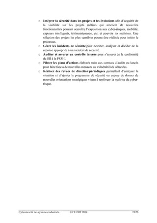 Cybersécurité des systèmes industriels © CLUSIF 2014 23/26
o Intégrer la sécurité dans les projets et les évolutions afin d’acquérir de
la visibilité sur les projets métiers qui amènent de nouvelles
fonctionnalités pouvant accroître l’exposition aux cyber-risques, mobilité,
capteurs intelligents, télémaintenance, etc. et pouvoir les maîtriser. Une
sélection des projets les plus sensibles pourra être réalisée pour initier le
processus.
o Gérer les incidents de sécurité pour détecter, analyser et décider de la
réponse appropriée à un incident de sécurité.
o Auditer et assurer un contrôle interne pour s’assurer de la conformité
du SII à la PSSI-I.
o Piloter les plans d’actions élaborés suite aux constats d’audits ou lancés
pour faire face à de nouvelles menaces ou vulnérabilités détectées.
o Réaliser des revues de direction périodiques permettant d’analyser la
situation et d’ajuster le programme de sécurité ou encore de donner de
nouvelles orientations stratégiques visant à renforcer la maîtrise du cyber-
risque.
 