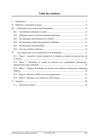 Cybersécurité des systèmes industriels © CLUSIF 2014 3/26
Table des matières
I. Introduction......................................................................................................................... 5
II. Définition, constituants et enjeux ....................................................................................... 6
III. Référentiels sur la sécurité des SI industriels................................................................ 10
III.1. Une littérature abondante et variée............................................................................ 11
III.2. Différents secteurs d’activité fortement représentés ................................................. 11
III.3. Des typologies de documents très variables.............................................................. 12
III.4. Des documents ciblant des populations différentes................................................... 13
III.5. Des documents incontournables ................................................................................ 15
III.6. Vers une meilleure cohérence.................................................................................... 16
IV. Les 5 phases clés vers la sécurisation d’un SI industriel............................................... 17
IV.1. Phase 1 : Assimiler le métier industriel de l’entreprise et réaliser un état des lieux de
la sécurité.............................................................................................................................. 17
IV.2. Phase 2 : Sensibiliser le comité de direction aux vulnérabilités informatiques
induisant des risques industriels ........................................................................................... 19
IV.3. Phase 3 : Élaborer la Politique de Sécurité des Systèmes d’Information Industriels
(PSSI-I)................................................................................................................................. 20
IV.4. Phase 4 : Décliner la PSSI-I au niveau opérationnel................................................. 21
IV.5. Phase 5 : Maintenir sous contrôle les cyber-risques.................................................. 22
V. Annexes............................................................................................................................. 24
V.1. Documents analysés .................................................................................................. 24
 