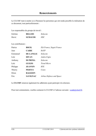 4/26 © CLUSIF 2014 Cybersécurité des systèmes industriels
Remerciements
Le CLUSIF tient à mettre ici à l'honneur les personnes qui ont rendu possible la réalisation de
ce document, tout particulièrement :
Les responsables du groupe de travail :
Gérôme BILLOIS Solucom
Hervé SCHAUER HSC
Les contributeurs :
Patrice BOCK ISA France, Sogeti France
Jean CAIRE RATP
Emmanuel DE LANGLE Solucom
Loïc DIVAN Andra Cigéo
Anthony DI PRIMA Solucom
Loïc GUEZO Trend Micro
Philippe JEANNIN RTE
Thierry PERTUS Conix
Orion RAGOZIN
Éric SAVIGNAC Airbus Defence and Space
Le CLUSIF remercie également les adhérents ayant participé à la relecture.
Pour tout commentaire, veuillez contacter le CLUSIF à l’adresse suivante : scada@clusif.fr.
 