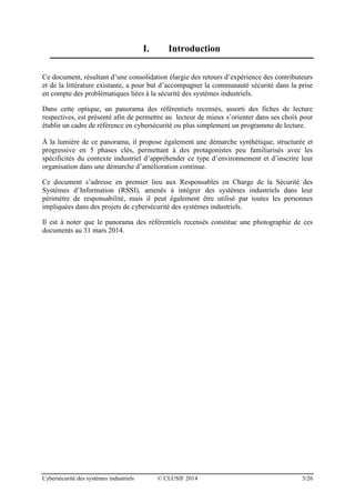 Cybersécurité des systèmes industriels © CLUSIF 2014 5/26
I. Introduction
Ce document, résultant d’une consolidation élargie des retours d’expérience des contributeurs
et de la littérature existante, a pour but d’accompagner la communauté sécurité dans la prise
en compte des problématiques liées à la sécurité des systèmes industriels.
Dans cette optique, un panorama des référentiels recensés, assorti des fiches de lecture
respectives, est présenté afin de permettre au lecteur de mieux s’orienter dans ses choix pour
établir un cadre de référence en cybersécurité ou plus simplement un programme de lecture.
À la lumière de ce panorama, il propose également une démarche synthétique, structurée et
progressive en 5 phases clés, permettant à des protagonistes peu familiarisés avec les
spécificités du contexte industriel d’appréhender ce type d’environnement et d’inscrire leur
organisation dans une démarche d’amélioration continue.
Ce document s’adresse en premier lieu aux Responsables en Charge de la Sécurité des
Systèmes d’Information (RSSI), amenés à intégrer des systèmes industriels dans leur
périmètre de responsabilité, mais il peut également être utilisé par toutes les personnes
impliquées dans des projets de cybersécurité des systèmes industriels.
Il est à noter que le panorama des référentiels recensés constitue une photographie de ces
documents au 31 mars 2014.
 
