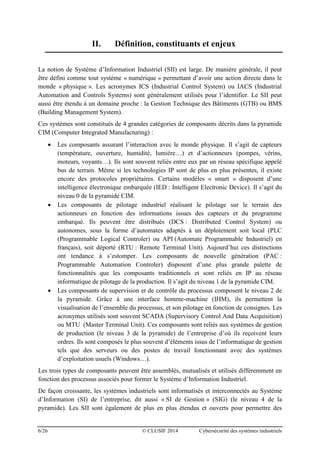6/26 © CLUSIF 2014 Cybersécurité des systèmes industriels
II. Définition, constituants et enjeux
La notion de Système d’Information Industriel (SII) est large. De manière générale, il peut
être défini comme tout système « numérique » permettant d’avoir une action directe dans le
monde « physique ». Les acronymes ICS (Industrial Control System) ou IACS (Industrial
Automation and Controls Systems) sont généralement utilisés pour l’identifier. Le SII peut
aussi être étendu à un domaine proche : la Gestion Technique des Bâtiments (GTB) ou BMS
(Building Management System).
Ces systèmes sont constitués de 4 grandes catégories de composants décrits dans la pyramide
CIM (Computer Integrated Manufacturing) :
 Les composants assurant l’interaction avec le monde physique. Il s’agit de capteurs
(température, ouverture, humidité, lumière…) et d’actionneurs (pompes, vérins,
moteurs, voyants…). Ils sont souvent reliés entre eux par un réseau spécifique appelé
bus de terrain. Même si les technologies IP sont de plus en plus présentes, il existe
encore des protocoles propriétaires. Certains modèles « smart » disposent d’une
intelligence électronique embarquée (IED : Intelligent Electronic Device). Il s’agit du
niveau 0 de la pyramide CIM.
 Les composants de pilotage industriel réalisant le pilotage sur le terrain des
actionneurs en fonction des informations issues des capteurs et du programme
embarqué. Ils peuvent être distribués (DCS : Distributed Control System) ou
autonomes, sous la forme d’automates adaptés à un déploiement soit local (PLC
(Programmable Logical Controler) ou API (Automate Programmable Industriel) en
français), soit déporté (RTU : Remote Terminal Unit). Aujourd’hui ces distinctions
ont tendance à s’estomper. Les composants de nouvelle génération (PAC :
Programmable Automation Controler) disposent d’une plus grande palette de
fonctionnalités que les composants traditionnels et sont reliés en IP au réseau
informatique de pilotage de la production. Il s’agit du niveau 1 de la pyramide CIM.
 Les composants de supervision et de contrôle du processus composent le niveau 2 de
la pyramide. Grâce à une interface homme-machine (IHM), ils permettent la
visualisation de l’ensemble du processus, et son pilotage en fonction de consignes. Les
acronymes utilisés sont souvent SCADA (Supervisory Control And Data Acquisition)
ou MTU (Master Terminal Unit). Ces composants sont reliés aux systèmes de gestion
de production (le niveau 3 de la pyramide) de l’entreprise d’où ils reçoivent leurs
ordres. Ils sont composés le plus souvent d’éléments issus de l’informatique de gestion
tels que des serveurs ou des postes de travail fonctionnant avec des systèmes
d’exploitation usuels (Windows…).
Les trois types de composants peuvent être assemblés, mutualisés et utilisés différemment en
fonction des processus associés pour former le Système d’Information Industriel.
De façon croissante, les systèmes industriels sont informatisés et interconnectés au Système
d’Information (SI) de l’entreprise, dit aussi « SI de Gestion » (SIG) (le niveau 4 de la
pyramide). Les SII sont également de plus en plus étendus et ouverts pour permettre des
 