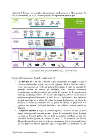 Cybersécurité des systèmes industriels © CLUSIF 2014 7/26
traitements à distance (par exemple : télémaintenance via Internet ou le SI de gestion). Par
voie de conséquence, les SII se voient de plus en plus exposés aux cyber-risques.
Déclinaison de la pyramide CIM (source : Thierry Cornu)
Il est possible de distinguer 3 grandes catégories de SII :
 Les systèmes liés à un site. Situation la plus couramment envisagée, il s’agit de
systèmes d’information localisés sur un site physique défini et dans des distances
courtes (au maximum de l’ordre de quelques kilomètres). Il s’agit par exemple des
systèmes animant les chaînes de production dans l’industrie automobile,
agroalimentaire ou pharmaceutique, des unités d’extraction ou de transformation
d’énergie nucléaire/gaz/pétrole. De manière très fréquente on trouve sur ces sites un
ou plusieurs systèmes industriels, on parle alors « d’installation ». Sont également
souvent rencontrés les systèmes de gestion technique des bâtiments ou encore les
processus de sûreté qui protègent tout ou partie des chaînes de production. Ces
systèmes sont connus, facilement localisés et une présence humaine proche est
fréquente.
 Les systèmes étendus. Il s’agit de systèmes répartis à l’échelle d’un pays ou d’une
région. Les usages suivants sont recensés : réseau de transport/distribution d’énergie
ou d’eau, de transport public, suivi de l’état de systèmes distribués sur des sites
industriels distants (gestion de niveaux de cuves…). Ils nécessitent des réseaux
télécoms longue distance, souvent gérés par un opérateur tiers. Autre caractéristique,
les sites physiques peuvent également être inoccupés. Dans de nombreux cas, des
 